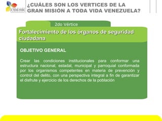 ¿CUÁLES SON LOS VERTICES DE LA
    GRAN MISIÓN A TODA VIDA VENEZUELA?

                   2do Vértice
Fortalecimiento de los órganos de seguridad
ciudadana

OBJETIVO GENERAL

Crear las condiciones institucionales para conformar una
estructura nacional, estadal, municipal y parroquial conformada
por los organismos competentes en materia de prevención y
control del delito, con una perspectiva integral a fin de garantizar
el disfrute y ejercicio de los derechos de la población
 