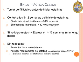 EN LA PRÁCTICA CLÍNICA 
1. Tomar perfil lipídico antes de iniciar estatinas 
2. Control a las 4-12 semanas del inicio de estatinas. 
1. Si alta intensidad -> Al menos 50% reducción 
2. Si moderada intensidad -> 30-49% reducción 
3. Si no logro metas -> Evaluar en 4-12 semanas (mantengo 
dosis) 
4. Sin respuesta 
1. Aumentar dosis de estatina o 
2. Agregar medicamento no-estatina (controvertido según ATP IV) 
1. Evaluar en pacientes con alto RCV que no toleran estatinas 
 