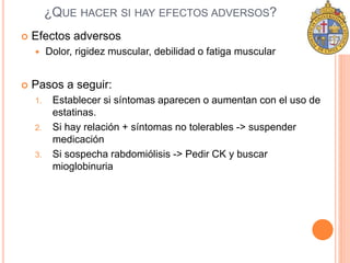 ¿QUE HACER SI HAY EFECTOS ADVERSOS? 
 Efectos adversos 
 Dolor, rigidez muscular, debilidad o fatiga muscular 
 Pasos a seguir: 
1. Establecer si síntomas aparecen o aumentan con el uso de 
estatinas. 
2. Si hay relación + síntomas no tolerables -> suspender 
medicación 
3. Si sospecha rabdomiólisis -> Pedir CK y buscar 
mioglobinuria 
 