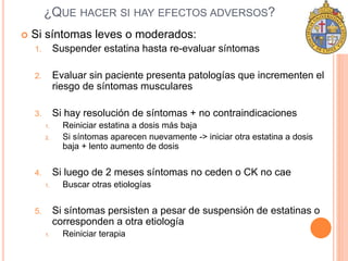 ¿QUE HACER SI HAY EFECTOS ADVERSOS? 
 Si síntomas leves o moderados: 
1. Suspender estatina hasta re-evaluar síntomas 
2. Evaluar sin paciente presenta patologías que incrementen el 
riesgo de síntomas musculares 
3. Si hay resolución de síntomas + no contraindicaciones 
1. Reiniciar estatina a dosis más baja 
2. Si síntomas aparecen nuevamente -> iniciar otra estatina a dosis 
baja + lento aumento de dosis 
4. Si luego de 2 meses síntomas no ceden o CK no cae 
1. Buscar otras etiologías 
5. Si síntomas persisten a pesar de suspensión de estatinas o 
corresponden a otra etiología 
1. Reiniciar terapia 
 