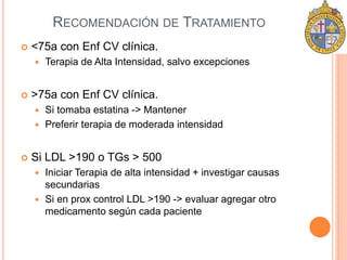RECOMENDACIÓN DE TRATAMIENTO 
 <75a con Enf CV clínica. 
 Terapia de Alta Intensidad, salvo excepciones 
 >75a con Enf CV clínica. 
 Si tomaba estatina -> Mantener 
 Preferir terapia de moderada intensidad 
 Si LDL >190 o TGs > 500 
 Iniciar Terapia de alta intensidad + investigar causas 
secundarias 
 Si en prox control LDL >190 -> evaluar agregar otro 
medicamento según cada paciente 
 