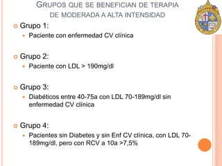 GRUPOS QUE SE BENEFICIAN DE TERAPIA 
DE MODERADA A ALTA INTENSIDAD 
 Grupo 1: 
 Paciente con enfermedad CV clínica 
 Grupo 2: 
 Paciente con LDL > 190mg/dl 
 Grupo 3: 
 Diabéticos entre 40-75a con LDL 70-189mg/dl sin 
enfermedad CV clínica 
 Grupo 4: 
 Pacientes sin Diabetes y sin Enf CV clínica, con LDL 70- 
189mg/dl, pero con RCV a 10a >7,5% 
 