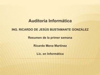 Auditoria Informática ING. RICARDO DE JESÚS BUSTAMANTE GONZÁLEZ Resumen de la primer semana Ricardo Mena Martínez Lic. en Informática 