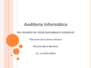 Auditoria Informática ING. RICARDO DE JESÚS BUSTAMANTE GONZÁLEZ Resumen de la tercer semana Ricardo Mena Martínez Lic. en Informática 