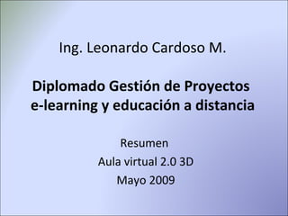 Ing. Leonardo Cardoso M. Diplomado Gestión de Proyectos  e-learning y educación a distancia Resumen  Aula virtual 2.0 3D Mayo 2009 