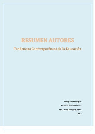 RESUMEN AUTORESTendencias Contemporáneas de la EducaciónRodrigo Vivar Rodríguez2º B Grado Maestro PrimariaProf.: Daniel Rodríguez ArenasUCLM<br />ANDRÉS MANJÓN<br />Nacido en Sargentes de la Lora (Burgos) el 30 de Noviembre de 1846  y fallecido el 10 de julio de 1923 en Granada. Estudió latín, Filosofía, Teología y Derecho.  El 19 de junio de 1885 se ordena sacerdote. Sacerdote, pedagogo y canonista español.<br />La EDUCACIÓN debe ser:  Una y no contradictoria.  Integral, progresiva, tradicional e histórica. Comenzar desde la cuna. Gradual y continua. Orgánica y armónica. Activa por parte del maestro y del alumno. Sensible, moral y religiosa. Artística y manual. Educando con el ejemplo.<br />Se procura que la enseñanza sea: Higiénica o campestre. Infantil o juvenil. Práctica o por hechos. Patriótica. Humana o según pida la naturaleza del hombre. Libre o exenta de todo secuestro en contra de la voluntad de los hijos o padres.  Cristiana para los hijos de cristianos. Gratuita para el pobre. Popular o en relación con la masa del pueblo. Paternal o en prolongación de la familia. Común u ordinaria. No extraordinaria ni singular. Social o apoyada en la sociedad y fomentadora de vínculos sociales. Coeducadora o procediendo de todos los educadores posibles.<br />COUSINET<br />Nació en el seno de una familia burguesa en 1881. Se forma en la Escuela Normal superior. Fue maestro, y en 1910 fue nombrado inspector de primaria. A partir de 1920 introduce el “método de activos” en su región. Después de la Segunda Guerra Mundial , terminó su carrera como inspector, fue profesor de educación en la Sorbona . En 1945 creó la Escuela Nueva Francesa. Murió en París en 1973.<br />Utiliza el método de trabajo libre por grupo. Este criterio metodológico se extendió en las primeras décadas del siglo con el objetivo de que los estudiantes tuvieran las respuestas de sus compañeros de grupo cuando surgiera alguna pregunta académica. Supuso un cambio profundo en la dinámica escolar que afirma la capacidad de los alumnos para un aprendizaje en colaboración. Sitúa el trabajo en grupo en un primer plano de su planteamiento didáctico, constituyéndose los grupos con una media de seis sujetos.<br />DECROLY<br />Ovide Decroly nació en Renaix (Bélgica) y murió el 9 de Septiembre de 1932 en Bruselas.<br />Importante médico belga que se dedicó a una intensa labor pedagógica intentando renovar la enseñanza tradicional mediante nuevos métodos científicos; es uno de los promotores de la escuela activa cuya obra práctica y teórica ha sido imitada en todo el mundo y orienta muchos planes de estudio actuales.<br />La educación para Decroly es el medio para construir el futuro y enseñarle al hombre a vivir en sociedad. El objeto de la educación es favorecer la adaptación del niño a la vida social por lo que se deben tomar en cuenta las necesidades del momento y las condiciones locales.<br />Consideraba muy importante cambiar la educación, decía que se debían introducir innovaciones en los programas y métodos de educación y enseñanza.<br />Su método consistía en descubrir de las necesidades del niño, que permitirá conocer sus intereses, los cuales atraerán y mantendrán su atención y así, serán ellos mismos quienes busquen aprender más.<br />La observación activa del medio es el método a seguir. Resultaba importante facilitar la formación intelectual. <br />DEWEY<br />John Dewey nació en Burlington (Vermont) el 20 de octubre de 1859 y murió en Nueva York el 1 de junio de 1952.  Fue filósofo, psicólogo y pedagogo. Principal teorizador de la Escuela Nueva. Junto con Charles Sanders Pierce y William James, a Dewey se le conoce por ser uno de los fundadores de la filosofía del pragmatismo. Asimismo, fue, durante la primera mitad del siglo XX, la figura más representativa de la pedagogía progresista en EE.UU. Es la figura más representativa de la pedagogía terapéutica durante la primera mitad del siglo XX.<br />La pedagogía de acción: METODO EXPERIMENTAL. Método basado en la educación de la destreza individual, de la iniciativa y del espíritu para la adquisición de conocimientos científicos. El interés del niño es el punto de partida de la acción educativa. Estimula el cambio y sugiere motivaciones permanentes. Dewey pretendía formular sobre bases nuevas una propuesta pedagógica en oposición a la escuela tradicional y antigua, donde la nueva educación tenía que superar a la tradición no sólo en la teoría, sino también en la propia práctica. <br />EDOUARD CLAPARÈDE<br />Nació en Ginebra. Fue psicólogo y pedagogo. Después de cursar estudios universitarios en Suiza, Alemania y Francia, regresó a su ciudad natal, donde inició su trayectoria pedagógica en la Universidad de Ginebra, de la que llegó a ser catedrático en la Facultad de Psicología. En sus teorías se consolidaron en estrecha relación la pedagogía con la psicología infantil, lo cual le llevó a organizar un seminario de Psicología Educacional en 1906. A él se debe la creación, con Bovet, del conocido quot;
Instituto J. J. Rousseauquot;
, hoy convertido en Facultad de la Universidad de Ginebra y la obra Psicología del niño y pedagogía experimental. <br />Al igual que Rousseau dio mucha importancia a la necesidad del estudio del niño para su educación, ya que tiene características psíquicas propias diferentes de las del adulto. Es el autor de la idea de la quot;
pedagogía funcional “la cual está basada en las necesidades e intereses del niño. Para él la infancia es la edad propia del juego, de la plasticidad. Planteó la necesidad de promover la actividad del niño en el aula. Es uno de los máximos defensores de la “escuela activa”: para poder girar en torno a los intereses del niño y para que la enseñanza y el aprendizaje sean más eficaces, la escuela tiene que aplicar el principio de actividad y poner en juego toda la actividad psicomotora propia del alumno. Relacionada con la “escuela activa” consiguió la creación de un colegio a la medida del alumno. Fundó la paidotécnica o ciencia del niño (paido del griego niño). Propuso un planteamiento denominado de ensayos y errores mediante el cual el niño, por aproximación sucesiva, reconoce la realidad que lo rodea.<br />FREINET<br />Pedagogo Francés. Nace en los Alpes  Franceses el 15 de Octubre de 1896. Muere  el 8 de octubre de 1966. Autor de la pedagogía moderna. Fue un maestro de pueblo lo que le sirvió para que el valor de sus propuestas nazcan de la realidad escolar cotidiana.<br />Propugnó un método natural que favoreciera un descubrimiento continuado donde fuera posible la expresión libre y el intercambio de ideas. Menciona la funcionalidad del trabajo: Crea instituciones que impliquen que el trabajo escolar tenga un sentido, una utilidad. Aporta el principio de cooperación: Exige la creación de un ambiente en el aula entre alumnos y maestros para compartir experiencias.<br />FROEBEL<br />Nacido el 2 de abril de 1782 en Oberweissbach.  Fue un autodidacta, pero pudo estudiar durante algún tiempo en las universidades de Jena, Gotinga y Berlín.  Trabajó en diferentes ámbitos, como selvicultura, topografía o arquitectura antes de descubrir su verdadera vocación: la enseñanza.  Llegó a ser profesor en la Escuela Modelo de Frankfurt, en Frankfurt del Main, y desde 1806 hasta 1810 trabajó y estudió con el relevante reformador de la educación suiza Johann Pestalozzi en Yverdon (Suiza). La carrera de profesor de Froebel se interrumpió de 1813 a 1815 para servir en la Armada Prusiana y trabajar como asistente en el Museo de Mineralogía de la Universidad de Berlín. <br />La educación ideal del hombre, según Fröebel, es la que comienza desde la niñez. De ahí que él considerara el juego como el medio más adecuado para introducir a los niños al mundo de la cultura, la sociedad, la creatividad y el servicio a los demás, sin dejar de lado el aprecio y el cultivo de la naturaleza en un ambiente de amor y libertad.  Además, para Froebel , la educación tenía la gran tarea de ayudar al hombre a conocerse a sí mismo y vivir en paz y unión con Dios.  A esto lo denominó educación integral y se basaba en estos pensamientos debido a su profundo espíritu religioso, el cual quería manifestar al exterior, lo que ocurría en su interior: su unión con Dios, también se asienta en la fundamental unidad entre naturaleza, hombre y Dios que configuran las coordenadas de desarrollo de especulación teológica-filosófica-educativa.<br />HENRI WALLON<br />Nació en París en 1879 -1962. Psicólogo francés, profesor y director de la Escuela de Altos Estudios y del Instituto de Investigaciones Psicobiológicas Del Niño, de París. Los primeros tarbajos de Wallon se orientan hacia la psicopatología, para centrarse posteriormente en la psicopatología y en la orientación. Participó en la elaboración de un proyecto de reforma de la enseñanza, Plan Langevin-Wallon, basado en la igualdad de oportunidades, la formación permanente del profesorado y la consideración de las capacidades y condiciones sociales del niño.<br />Su método consiste en estudiar las condiciones materiales del desarrollo del niño, condiciones tanto orgánicas como sociales, y en ver cómo, a través de esas condiciones, se edifica un nuevo plano de la realidad que es el psiquismo, la personalidad. Wallon define un concepto unitario del individuo, indicando que en el desarrollo humano se produce una transición desde los biológico o natural, a lo esencial o cultural. Wallon coincide con Vigotsky  al afirmar que el niño es un ser social desde que nace y que en la interacción con los demás va a residir la clave de su desarrollo.  Para Wallon, individualización se produce gracias al papel que desempeña la emoción del niño. El bebé establece una simbiosis afectiva con sus cuidadores que le posibilita el desarrollo. Wallon decía. “el lenguaje ha sido precedido con medios de comunicación más primitivos. La base de estos medios esta en la expresión emocional”. <br />HERMANAS AGAZZI<br />Rosa (1866-1951) y Carolina Agazzi (1870-1945), fueron dos pedagogas italianas nacidas en Volengo, en la provincia de Verona. Trabajaron en el ámbito de la educación infantil (hasta 6 años de edad). En 1891, participan de un congreso para maestras de párvulos, dedicándose ambas, desde ese momento, a esa profesión, ya que en el año 1892 llegan a dirigir dos Jardines Infantiles. A partir de ahí, a raíz de su observación y reflexión, comenzaron a gestar las características y las bases del currículo agazziano.<br />Sus principios educativos son:<br />Conocimiento del niño a través de la observación: el niño esta dotado de poderes capaces de ayudarle en su desarrollo.<br /> Carácter globalizador: Mantener el principio de globalizador en la enseñanza de los niños pequeños.<br /> Valoración de la actividad del niño:  necesidad de quot;
pensar haciendo y quot;
experimentandoquot;
 de ese modo llegan al razonamiento. <br /> Valor de la alegría: juego libre y ordenado en un ambiente afectivo, que respeta los ritmos y necesidades infantiles. <br />El método agazzaniano consiste en:<br />1. El niño aprende utilizando la intuición, pero siempre ligada a la vida.<br />2. La didáctica se basa en un uso inteligente de los objetos realistas que obtienen del entono de la escuela.<br />3. Se realizan actividades que provienen del hogar y la vida cotidiana: lavarse, vestirse, cuidar animales, etc. rescatando el valor educativo de todas ellas.<br />4. Se proporciona a los niños un ambiente cálido y afectivo, similar al hogar. La alegría, el juego y la relación con una educadora maternal son elementos fundamentales de esta metodología.<br />5. El método también se apoya en la educación del lenguaje, cultivando el canto y el ritmo corporal. <br />KERSCHENSTEINER<br />Nació en Munich, 1854-1932. Pedagogo alemán creador de la Escuela del trabajo y organizador de la escuela activa. Maestro de primaria. Profesor de matemáticas y física en centros de enseñanza media. <br />En su educación social encontramos gran variedad y profundidad de lo personal y la necesidad. Aprobación y vinculación de los valores ya adquiridos con los nuevos. Conexión entre escuela y comunidad. Formar individuos competentes para el trabajo en pro de mejoras a la sociedad. El ciudadano debe formarse en una actividad que luego pueda poner a disposición de la sociedad. El trabajo es la fuente que integra al hombre a la comunidad y lo enseña a superar el individualismo. Educador Social: ayudar a superar obstáculos y desarrollar independencia a nivel personal y colectivo. Capaz de transmitir emoción y carácter simultáneamente. <br />LORENZO LUZURIAGA<br /> Nació en Ciudad Real 29-10-1889. Murió en  Buenos aires 1959. Fue Pedagogo español <br />Estudió Magisterio en Madrid y en la Escuela Superior de Magisterio, donde tuvo por profesor José Ortega y Gasset, que cumplía la función de formar a los profesores de las Escuela Normales y a los Inspectores de Enseñanza Primaria, título que también obtuvo Luzuriaga.<br />Durante la segunda República fue catedrático de pedagogía en la Facultad de Filosofía y Letras de Madrid.  Se exilió en Gran Bretaña y Argentina tras la Guerra Civil Española, en 1939.  Fue profesor y vicedecano en la Universidad Nacional de Tucumán. Tradujo  Mi credo pedagógico y  demás obras filosóficas.<br />Ante el más alto representante de la UNESCO,  denunció el genocidio cultural conducido por el régimen franquista. Y en La Nación de Buenos Aires reitera su denuncia de la política educativa franquista. Llevó a cabo una intensa actividad educación, difundiendo en España las ideas del movimiento de la Escuela Nueva. Participó activamente en la política educativa de la Segunda República (escuela única, activa, pública y laica). El Centro de la UNED de Valdepeñas, y la Escuela de Magisterio de Ciudad Real llevan hoy en día el nombre de este gran pedagogo socialista e impulsor de nuevas reformas en la educación. <br />MONTESSORI<br />María Montessori ( 31 de agosto de 1870 - 6 de mayo de 1952) fue una educadora, científica, médica, psiquiatra, filósofa, psicóloga, devota católica, feminista y humanista italiana. Estudió ingeniería a los 14 años, luego estudió biología y por último fue aceptada en la Facultad de Medicina de la Universidad de Roma quot;
La Sapienzaquot;
. Se graduó en 1896 como la primera mujer médico en Italia. Fue miembro de la Clínica Psiquiátrica Universitaria de Roma. <br />Para Montessori la educación se basa en tres aspectos: ambiente, amor y en la relación que existe entre el niño y el ambiente. Además elaboró la Pedagogía científica partiendo de la observación y del método científico.<br />El método Montessori, es un método educativo alternativo basado en las teorías del desarrollo del niño ideadas a finales del siglo XIX y principios del XX. Su libro El método Montessori fue publicado en 1912. Este método educativo se caracteriza por poner énfasis en la actividad dirigida por el niño y observación clínica por parte del profesor. Esta observación tiene la intención de adaptar el entorno de aprendizaje del niño a su nivel de desarrollo. En éste método es importante tener en cuenta lo siguiente:<br />-Creación del entorno del tamaño del niño.<br />-Participación de los padres para incluir atención propia y básica de salud e higiene como requisito para la escuela.<br />-La importancia de la quot;
mente absorbentequot;
: la motivación sin límite de los niños pequeños para adquirir dominio sobre su entorno y perfeccionar sus experiencias y comprensión ocurren dentro de cada periodo sensible. El fenómeno está caracterizado por la capacidad del niño de repetición de actividades.<br />- Materiales didácticos auto-correctivos, ya que por medio del material va experimentando por el mismo y va corrigiendo sus errores. <br />NEILL<br />Alexander Sutherland Neill (17 de octubre de 1883 – 23 de septiembre de 1973 -- 90 años) fue un educador progresista escocés, artífice y fundador de la escuela no-directiva Summerhill, siendo sobre todo conocido como entusiasta defensor de la educación en libertad. Nació en Forfar, hijo de un maestro de primaria. Estudió en la Universidad de Edimburgo y obtuvo su licenciatura en 1912. En 1914 trabajó como maestro dentro del sistema público, pero su descontento con la pedagogía propia de la escuela convencional le fue disgustando progresivamente, hasta llevarlo a fundar en Inglaterra la escuela Summerhill en 1927, aún en funcionamiento. <br />Escuela de Summerhill . Es una escuela inglesa fundada en 1927 por Alexander Sutherland Neill. Es una de las pioneras dentro del movimiento de las escuelas democráticas. Destaca por defender que los niños aprenden mejor libres de los instrumentos de coerción y represión usados por la mayoría de las escuelas, las aulas son opcionales, los alumnos pueden escoger las que desean frecuentar y las que no desean.<br />Neill fundó la escuela con el convencimiento de que: “un niño debe vivir su propia vida, no una vida que sus padres quieran que viva, ni una vida decidida por un educador que supone saber lo que es mejor para el niño”.<br />El planteamiento pedagógico de Neill en la práctica, convirtió a la escuela tradicional en un espacio de relaciones donde los niños podían desear el aprendizaje y organizarse como una comunidad a partir de la formulación de sus propias reglas, todo para converger a una finalidad fundamentalmente humana, la vivencia de la felicidad. En efecto, Educar para una vida feliz<br />PESTALOZI<br />Pedagogo suizo, uno de los primeros pensadores que podemos denominar como pedagogo en el sentido moderno del término. Se crió con su madre, ya que su padre murió cuando él era pequeño. Dirigió su labor hacia la educación popular.<br />Para su enseñanza tomó en cuenta la intuición intelectual, tomando los aspectos que conforman su educación elemental:<br />- En la enseñanza de los números: Utilización de tablillas con letras. Partir de las cosas simples para después llegar a las más complicadas. <br />- En la enseñanza de las formas (observar, medir, dibujar, escribir):  Enriquecer la memoria de los niños mediante explicaciones sencillas de objetos y materiales. Enseñar al niño mediante el dibujo a saber medir los objetos que se le presentan a simple vista. <br />- En la educación básica:  Practicar el método de enseñanza en el que los niños se ayudan unos a otros. La enseñanza de ambos sexos. Educación creativa y productiva. Enseñanza de moral y religión, la cual debe comenzar en la familia. Tener en consideración que las relaciones afectivas entre madre e hijo desarrollan sentimientos de bondad y amor.<br />