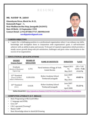 R E S U M E
MR. NAVDIP M. JADAV
Ghanshyam Nivas, Block No. B-22,
Kamanath Nagar – 1,
Near Madhuram Bus Stop, Junagadh (362015)
Date Of Birth : 22 September 1993
Contact Detail : (+91) 8758617717, 8849061440
navdipjadav@gmail.com
CAREER OBJECTIVE
 I aspire for a challenging position in a professional organization where I can enhance my skills,
knowledge and strengthen them in conjunction with organization’s goals. A self-motivated
achiever with an ability to plan and execute. To be part of reputed organization which provides a
steady career growth along with job satisfaction, challenges and gives value contribution in the
success of an organization.
EDUCATIONAL QUALIFICATIONS
DEGREE
(Course Name)
BOARD OF
EDUCATION
NAME OF INSTITUTE DURATION %AGE
Graduate
(Bachelor Of Mechanical
Engineering)
G.T.U.
Parul Institute of Engg. & Tech.
Limda Baroda
August 2011
To
May 2015
CPI = 7.02
CGPA = 7.46
69.60 %
12TH Standard
(Science and Main
Subject is Mathematics)
G.S.H.S.E.B.
Kishor Academy School
Timbavadi Junagadh
June 2009
To
May 2011
69.85 %
10TH Standard
(S.S.C.)
G.S.E.B.
Kishor Academy School
Timbavadi Junagadh
June 2007
To
April 2008
51.23 %
Online Result B.E.: http://gtuinfo.in/Student/110370119127/Jadav-Navdipkumar-Mansukhbhai
COMPUTER LITERACY (I.T. SKILLS)
- Basic Programing in Microsoft Office
- C language and HTML
- Creo 2.0*
- C.N.C. operated (Turning)*
- Master CAM*
- Basic Knowledge about in AutoCAD Drawing
 