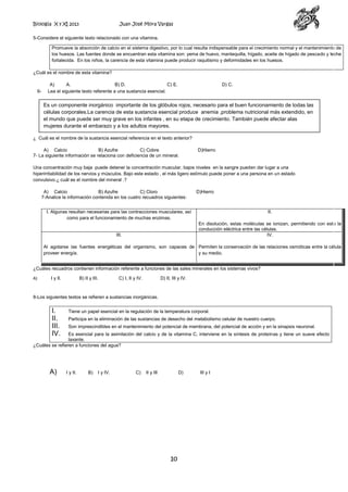 Biología X y XI 2013

Juan José Mora Vargas

5-Considere el siguiente texto relacionado con una vitamina.
Promueve la absorción de calcio en el sistema digestivo, por lo cual resulta indispensable para el crecimiento normal y el mantenimiento de
los huesos. Las fuentes donde se encuentran esta vitamina son: yema de huevo, mantequilla, hígado, aceite de hígado de pescado y leche
fortalecida. En los niños, la carencia de esta vitamina puede producir raquitismo y deformidades en los huesos.
¿Cuál es el nombre de esta vitamina?

6-

A)
A.
B) D.
C) E.
Lea el siguiente texto referente a una sustancia esencial.

D) C.

Es un componente inorgánico importante de los glóbulos rojos, necesario para el buen funcionamiento de todas las
células corporales.La carencia de esta sustancia esencial produce anemia ,problema nutricional más extendido, en
el mundo que puede ser muy grave en los infantes , en su etapa de crecimiento. También puede afectar alas
mujeres durante el embarazo y a los adultos mayores.
¿ Cuál es el nombre de la sustancia esencial referencia en el texto anterior?
A) Calcio
B) Azufre
C) Cobre
7- La siguiente información se relaciona con deficiencia de un mineral.

D)Hierro

Una concentración muy baja puede detener la concentración muscular, bajos niveles en la sangre pueden dar lugar a una
hiperirritabilidad de los nervios y músculos. Bajo este estado , el más ligero estímulo puede poner a una persona en un estado
convulsivo.¿ cuál es el nombre del mineral .?
A) Calcio
B) Azufre
C) Cloro
7-Analice la información contenida en los cuatro recuadros siguientes:

D)Hierro

I. Algunas resultan necesarias para las contracciones musculares, así
como para el funcionamiento de muchas enzimas.

II.
En disolución, estas moléculas se ionizan, permitiendo con esto la
conducción eléctrica entre las células.
IV.

III.

Al agotarse las fuentes energéticas del organismo, son capaces de Permiten la conservación de las relaciones osmóticas entre la célula
proveer energía.
y su medio.
¿Cuáles recuadros contienen información referente a funciones de las sales minerales en los sistemas vivos?
A)

I y II.

B) II y III.

C) I, II y IV.

D) II, III y IV.

8-Los siguientes textos se refieren a sustancias inorgánicas.

I.
II.
III.
IV.

Tiene un papel esencial en la regulación de la temperatura corporal.
Participa en la eliminación de las sustancias de desecho del metabolismo celular de nuestro cuerpo.
Son imprescindibles en el mantenimiento del potencial de membrana, del potencial de acción y en la sinapsis neuronal.

Es esencial para la asimilación del calcio y de la vitamina C, interviene en la síntesis de proteínas y tiene un suave efecto
laxante.
¿Cuáles se refieren a funciones del agua?

A)

I y II.

B)

I y IV.

C)

II y III

D)

10

III y I

 