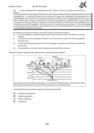 Biología X y XI 2013

Juan José Mora Vargas

38)
Analice cuidadosamente el siguiente texto que se refiere a factores que inducen la formación de
especies:
La formación de dos o más especies a partir de una sola, requiere diversas formas de aislamiento entre las diversas
subpoblaciones. Los pinzones de Darwin ilustran este punto, la ausencia de competidores y de depredadores en las
islas Galápagos no solo suministró una presión de selección muy relajada al ave ancestral que llegó a las islas, sino que
además el aislamiento relativo y la separación de las diversas islas permitieron el establecimiento de razas distintas.
Una especie de pinzón que habita en la isla del Coco, situada 161 kilómetros al nordeste de las islas Galápagos, ilustra la
importancia del aislamiento geográfico de distintas razas en el surgimiento de nuevas especies. En las islas Galápagos
se originaron trece especies diferentes. En la isla del Coco no ocurrió tal diversificación por ser una isla única, existiendo
en la actualidad una sola especie de pinzón.
De acuerdo con la información anterior, ¿cuál opción contiene la afirmación verdadera?
E)
En las islas Galápagos las diversas especies de pinzones se producen a partir de competencia con otras
especies.
F)
La producción de una sola especie de pinzón en la isla del Coco es producto de barreras geográficas
dentro de la isla.
G)

La diversidad de especies de pinzones en las islas Galápagos, es producto del aislamiento y la separación
entre las islas.

H)

En la isla del Coco, se muestra una alta competencia por espacio físico y alimento.

39-Analice la siguiente representación relacionada con un patrón formador de especies.

A partir de los prosimios modernos, se da origen a una variedad de diferentes especies, cada una de las cuales
está adaptada y especializada en cierta forma única a sobrevivir en un hábitat particular.
El contenido del recuadro se refiere al patrón de especiación denominado

A)
B)
C)
D)

variabilidad intraespecífica.
aislamiento geográfico.
radiación adaptativa.
competencia.

100

 