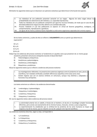 Biología X y XI 2013

Juan José Mora Vargas

40-Analice los siguientes textos que se relacionan con patrones evolutivos que determinan la formación de especies:

V.

Los individuos de una población presentan variación en sus rasgos. Algunos de estos rasgos elevan las
probabilidades de sobrevivencia del individuo y su capacidad reproductiva.
Todos los individuos de una población comparten por igual los recursos limitados, de modo que en caso de alta
densidad poblacional ninguna de ellas obtiene una cantidad adecuada.
Proceso mediante el cual dos poblaciones se separan en virtud de factores geográficos, ecológicos, de
comportamiento, reproductores o genéticos.
Las aguas de los mares y océanos hacen imposible la unión entre organismos separados de la misma especie.

VI.
VII.
VIII.

De los textos anteriores, ¿cuáles de ellos se refieren al AISLAMIENTO como un patrón que determina la
especiación?
A) I y II.
B) I y IV.
C) II y III.
D) III y IV.
41Qué tipo de evidencias del proceso evolutivo se fundamenta en aquellos seres que provienen de un mismo grupo
ancestral y presentan estructuras semejantes durante el desarrollo fetal?
A)
Paleontológicas y bioquímicas.
B)

Anatómicas y paleontológicas.

C)

Anatómicas y embriológicas.

D)

Bioquímicas y anatómicas.

42Lea los siguientes textos que se refieren a evidencias del proceso evolutivo:
I.
II.

Las investigaciones referentes a la presencia de sustancias orgánicas como la prolactina en aves, peces y
mamíferos, han revelado similitudes y también diferencias específicas entre estos seres vivos.
Existen órganos que son en esencia similares en estructura, aunque muy distintos y adaptados a
funciones muy semejantes.

Los textos anteriores se refieren a las evidencias denominadas

A)
B)
C)
D)

I embriológica, II paleontológica.
I bioquímica, II embriológica.
I anatómica, II bioquímica.
I bioquímica, II anatómica.

43- Lea los siguientes textos sobre evidencias del proceso evoluti
I.
II.

La extremidad anterior de un caballo, el brazo de un hombre y el ala de un murciélago cumplen funciones
diferentes, pero consta casi exactamente de los mismos huesos, músculos, nervios y vasos sanguíneos.
La experimentación ha establecido que la similitud de las proteínas de los seres humanos es mayor con
respecto a las de los monos, que en relación con las de cualquier otro tipo de mamíferos.

Las evidencias evolutivas descritas, según su tipo, corresponden a
A)

I y II anatómicas.

B)

I y II bioquímicas.

C)

I anatómica y II bioquímica.

D)

I bioquímica y II anatómica.

101

 