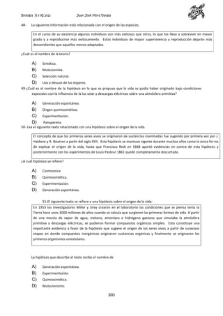 Biología X y XI 2013

48-

Juan José Mora Vargas

La siguiente información está relacionada con el origen de las especies.
En el curso de su existencia algunos individuos son más exitosos que otros, lo que los lleva a sobrevivir en mayor
grado y a reproducirse más exitosamente. Estos individuos de mayor supervivencia y reproducción dejarán más
descendientes que aquellos menos adaptados.

¿Cuál es el nombre de la teoría?

A)
B)
C)
D)

Sintética.
Mutacionista.
Selección natural.
Uso y desuso de los órganos.

49-¿Cuál es el nombre de la hipótesis en la que se propuso que la vida se podía haber originado bajo condiciones
especiales con la influencia de la luz solar y descargas eléctricas sobre una atmósfera primitiva?

A)
B)
C)
D)

Generación espontánea.
Origen quimiosintético.
Experimentación.

Panspermia
50- Lea el siguiente texto relacionado con una hipótesis sobre el origen de la vida.
El concepto de que los primeros seres vivos se originaron de sustancias inanimadas fue sugerido por primera vez por J.
Haldane y R. Beutner a partir del siglo XVII. Esta hipótesis se mantuvo vigente durante muchos años como la única forma
de explicar el origen de la vida, hasta que Francisco Redi en 1668 aportó evidencias en contra de esta hipótesis y
posteriormente con los experimentos de Louis Pasteur 1861 quedó completamente descartada.
¿A cuál hipótesis se refiere?

A)
B)
C)
D)

Cosmozoica.
Quimiosintética.
Experimentación.
Generación espontánea.
51-El siguiente texto se refiere a una hipótesis sobre el origen de la vida:

En 1953 los investigadores Miller y Urey crearon en el laboratorio las condiciones que se piensa tenía la
Tierra hace unos 3000 millones de años cuando se calcula que surgieron las primeras formas de vida. A partir
de una mezcla de vapor de agua, metano, amoníaco e hidrógeno gaseoso que simulaba la atmósfera
primitiva y descargas eléctricas, se pudieron formar compuestos orgánicos simples. Esto constituye una
importante evidencia a favor de la hipótesis que sugiere el origen de los seres vivos a partir de sucesivas
etapas en donde compuestos inorgánicos originaron sustancias orgánicas y finalmente se originaron los
primeros organismos unicelulares.

La hipótesis que describe el texto recibe el nombre de

A)
B)
C)
D)

Generación espontánea.
Experimentación.
Quimiosintética.
Mutacionismo.

103

 