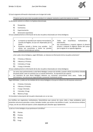 Biología X y XI 2013

Juan José Mora Vargas

52-Lea la siguiente afirmación relacionada con el origen de la vida:
Propone que los seres vivos se pueden producir en cualquier momento a partir de materia no viviente.
La afirmación anterior se refiere a la hipótesis denominada

A)
B)
C)
D)

Panspermia.
Cosmozoica.
Experimentación.

Generación espontánea
53-Lea cuidadosamente la información de los dos recuadros relacionada con reinos biológicos:
I.
La mayoría se reproduce por esporas microscópicas,
carentes de flagelos, las que son dispersadas por el
viento.
Presentan tamaño y formas muy variadas. Sus
células son eucariontes y tienen las paredes
celulares constituidas por quitina.

II.
Todos
son
eucarióticos
multicelulares
y
heterótrofos.
Son consumidores y mayoría ingieren el alimento
primero y después lo digieren dentro del cuerpo,
por lo regular en un aparato digestivo.

¿Con cuáles reinos biológicos, según Whittaker, se relaciona la información de los recuadros anteriores?

A)
B)
C)
D)

I Protista y II Monera.
I Monera y II Protista.
I Animalia y II Fungi.
I Fungi y II Animalia.

54-Lea cuidadosamente la información de los dos recuadros relacionada con reinos biológicos:
I.
II.

Los seres vivos pertenecientes a este Reino Biológico carecen de clorofila y poseen células eucarióticas dotadas
de pared celular; viven en contacto con su sustrato alimenticio. Se reproducen por esporas.
Los miembros de este Reino Biológico obtienen sus nutrientes consumiendo otros seres. Todos son
pluricelulares, con estructuras especializadas y presentan movimiento propio.

Según Whittaker, ¿cuáles son los nombres de los reinos biológicos a los que se refieren las afirmaciones anteriores?
A)

I Protista; II Animalia.

B)

I Monera; II Protista.

C)

I Fungi; II Animalia.

D)

I Animalia, II Fungi.

A)

Monera y Fungi.

55-Considere la descripción del recuadro relacionado con un ser vivo.
Las briófitas son organismos multicelulares, fotosintéticos que carecen de raíces, tallos y hojas verdaderas, pero
presentan estructuras parecidas a raíces, llamadas rizoides, que anclan a las briófitas al suelo. Las estructuras similares
a hojas, son de una célula de espesor y están adaptadas para absorber agua rápidamente.
¿Cuál es el reino biológico al que pertenecen la briófitas?

A)
B)
C)
D)

Plantae.
Protista.
Monera.
Fungi.

104

 