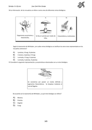 Biología X y XI 2013

Juan José Mora Vargas

56-La información de los recuadros se refiere a seres vivos de diferentes reinos biológicos:

I.

II.

III.

Organismos eucariontes y
heterótrofos.

Se fija al sustrato por medio de
hifas.

Fotosintético y multicelular.

Según la taxonomía de Whittaker, ¿en cuáles reinos biológicos se clasifican los seres vivos representados en los
recuadros anteriores?

A)
B)
C)
D)

I protista, II fungi, III plantae.
I monera, II plantae, III fungi.
I animalia, II fungi, III plantae.
I animalia, II plantae, III plantae.

57-Considere la siguiente representación y características relacionadas con un reino biológico.

Se caracteriza por poseer un núcleo definido y
pigmentos fotosintéticos. Se desplaza mediante el
uso de flagelos.

De acuerdo con la taxonomía de Whittaker, ¿a qué reino biológico se refiere?

A)
B)
C)
D)

Monera.
Protista.
Vegetal.
Fungi.

105

 