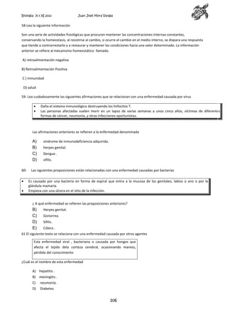 Biología X y XI 2013

Juan José Mora Vargas

58-Lea la siguiente información
Son una serie de actividades fisiológicas que procuran mantener las concentraciones internas constantes,
conservando la homeostasis, al resistirse al cambio, si ocurre el cambio en el medio interno, se dispara una respuesta
que tiende a contrarrestarlo y a restaurar y mantener las condiciones hacia una valor determinado. La información
anterior se refiere al mecanismo homeostático llamado.
A) retroalimentación negativa
B) Retroalimentación Positiva
C ) inmunidad
D) salud
59- Lea cuidadosamente las siguientes afirmaciones que se relacionan con una enfermedad causada por virus
Daña el sistema inmunológico destruyendo los linfocitos T.
Las personas afectadas suelen morir en un lapso de varias semanas a unos cinco años, víctimas de diferentes
formas de cáncer, neumonía, y otras infecciones oportunistas.

Las afirmaciones anteriores se refieren a la enfermedad denominada

A)
B)
C)
D)
60-

síndrome de inmunodeficiencia adquirida.
herpes genital.
Dengue .
sífilis.

Las siguientes proposiciones están relacionadas con una enfermedad causadas por bacterias
Es causada por una bacteria en forma de espiral que entra a la mucosa de los genitales, labios o ano o por la
glándula mamaria.
Empieza con una úlcera en el sitio de la infección.
¿ A qué enfermedad se refieren las proposiciones anteriores?

B)
C)
D)
E)

Herpes genital.
Gonorrea.
Sífilis.
Cólera .

61 El siguiente texto se relaciona con una enfermedad causada por otros agentes
Esta enfermedad viral , bacteriana o causada por hongos que
afecta el tejido dela corteza cerebral, ocasionando mareos,
pérdida del conocimiento
¿Cuál es el nombre de esta enfermedad
A) hepatitis .
B) meningitis .
C)

neumonía .

D)

Diabetes

106

 