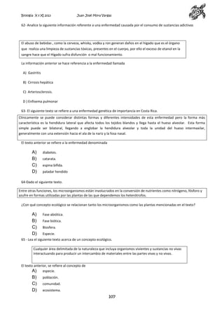 Biología X y XI 2013

Juan José Mora Vargas

62- Analice la siguiente información referente a una enfermedad causada por el consumo de sustancias adictivas

El abuso de bebidas , como la cerveza, whisky, vodka y ron generan daños en el hígado que es el órgano
que realiza una limpieza de sustancias tóxicas, presentes en el cuerpo, por ello el exceso de etanol en la
sangre hace que el Hígado sufra disfunción o mal funcionamiento.
La información anterior se hace referencia a la enfermedad llamada
A) Gastritis
B) Cirrosis hepática
C) Arteriosclerosis.
D ) Enfisema pulmonar
63- El siguiente texto se refiere a una enfermedad genética de importancia en Costa Rica.
Clínicamente se puede considerar distintas formas y diferentes intensidades de esta enfermedad pero la forma más
característica es la hendidura lateral que afecta todos los tejidos blandos y llega hasta el hueso alveolar. Esta forma
simple puede ser bilateral, llegando a englobar la hendidura alveolar y toda la unidad del hueso intermaxilar,
generalmente con una extensión hacia el ala de la nariz y la fosa nasal.
El texto anterior se refiere a la enfermedad denominada

A)
B)
C)
D)

diabetes.
catarata.
espina bífida.
paladar hendido

64-Dado el siguiente texto.
Entre otras funciones, los microorganismos están involucrados en la conversión de nutrientes como nitrógeno, fósforo y
azufre en formas utilizadas por las plantas de las que dependemos los heterótrofos.
¿Con qué concepto ecológico se relacionan tanto los microorganismos como las plantas mencionadas en el texto?

A)
B)
C)
D)

Fase abiótica.
Fase biótica.
Biosfera.
Especie.

65 - Lea el siguiente texto acerca de un concepto ecológico.
Cualquier área delimitada de la naturaleza que incluya organismos vivientes y sustancias no vivas
interactuando para producir un intercambio de materiales entre las partes vivas y no vivas.
El texto anterior, se refiere al concepto de
A) especie.

B)
C)
D)

población.
comunidad.
ecosistema.

107

 