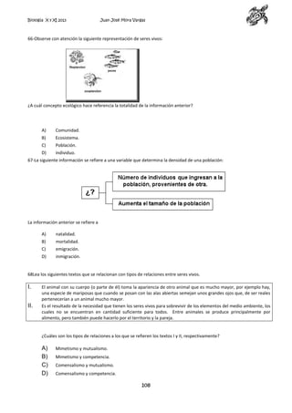 Biología X y XI 2013

Juan José Mora Vargas

66-Observe con atención la siguiente representación de seres vivos:

¿A cuál concepto ecológico hace referencia la totalidad de la información anterior?

A)

Comunidad.

B)

Ecosistema.

C)

Población.

D)

individuo.

67-La siguiente información se refiere a una variable que determina la densidad de una población:

La información anterior se refiere a
A)

natalidad.

B)

mortalidad.

C)

emigración.

D)

inmigración.

68Lea los siguientes textos que se relacionan con tipos de relaciones entre seres vivos.

I.
II.

El animal con su cuerpo (o parte de él) toma la apariencia de otro animal que es mucho mayor, por ejemplo hay,
una especie de mariposas que cuando se posan con las alas abiertas semejan unos grandes ojos que, de ser reales
pertenecerían a un animal mucho mayor.
Es el resultado de la necesidad que tienen los seres vivos para sobrevivir de los elementos del medio ambiente, los
cuales no se encuentran en cantidad suficiente para todos. Entre animales se produce principalmente por
alimento, pero también puede hacerlo por el territorio y la pareja.

¿Cuáles son los tipos de relaciones a los que se refieren los textos I y II, respectivamente?

A)
B)
C)
D)

Mimetismo y mutualismo.
Mimetismo y competencia.
Comensalismo y mutualismo.
Comensalismo y competencia.

108

 
