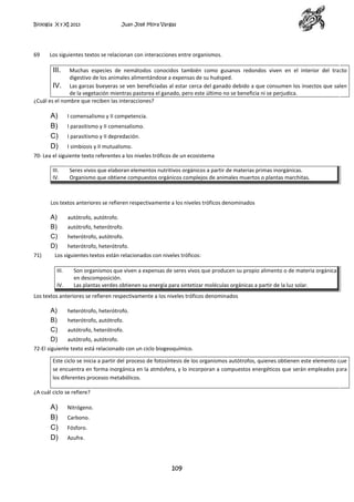 Biología X y XI 2013

69

Juan José Mora Vargas

Los siguientes textos se relacionan con interacciones entre organismos.

III.

Muchas especies de nemátodos conocidos también como gusanos redondos viven en el interior del tracto
digestivo de los animales alimentándose a expensas de su huésped.
IV. Las garzas bueyeras se ven beneficiadas al estar cerca del ganado debido a que consumen los insectos que salen
de la vegetación mientras pastorea el ganado, pero este último no se beneficia ni se perjudica.
¿Cuál es el nombre que reciben las interacciones?

A)
B)
C)
D)

I comensalismo y II competencia.
I parasitismo y II comensalismo.
I parasitismo y II depredación.
I simbiosis y II mutualismo.

70- Lea el siguiente texto referentes a los niveles tróficos de un ecosistema
III.
IV.

Seres vivos que elaboran elementos nutritivos orgánicos a partir de materias primas inorgánicas.
Organismo que obtiene compuestos orgánicos complejos de animales muertos o plantas marchitas.

Los textos anteriores se refieren respectivamente a los niveles tróficos denominados

A)
B)
C)
D)
71)

autótrofo, autótrofo.
autótrofo, heterótrofo.
heterótrofo, autótrofo.
heterótrofo, heterótrofo.

Los siguientes textos están relacionados con niveles tróficos:
III.
IV.

Son organismos que viven a expensas de seres vivos que producen su propio alimento o de materia orgánica
en descomposición.
Las plantas verdes obtienen su energía para sintetizar moléculas orgánicas a partir de la luz solar.

Los textos anteriores se refieren respectivamente a los niveles tróficos denominados

A)
B)
C)
D)

heterótrofo, heterótrofo.
heterótrofo, autótrofo.
autótrofo, heterótrofo.
autótrofo, autótrofo.

72-El siguiente texto está relacionado con un ciclo biogeoquímico.
Este ciclo se inicia a partir del proceso de fotosíntesis de los organismos autótrofos, quienes obtienen este elemento que
se encuentra en forma inorgánica en la atmósfera, y lo incorporan a compuestos energéticos que serán empleados para
los diferentes procesos metabólicos.
¿A cuál ciclo se refiere?

A)
B)
C)
D)

Nitrógeno.
Carbono.
Fósforo.
Azufre.

109

 