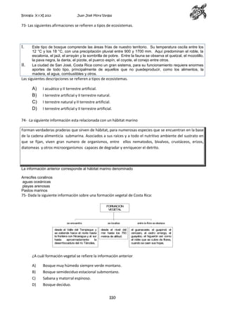 Biología X y XI 2013

Juan José Mora Vargas

73- Las siguientes afirmaciones se refieren a tipos de ecosistemas.

I.

II.

Este tipo de bosque comprende las áreas frías de nuestro territorio. Su temperatura oscila entre los
12 °C y los 18 °C, con una precipitación pluvial entre 900 y 1700 mm. Aquí predominan el roble, la
escalonia, el jaúl, el arrayán y la sombrilla de pobre. Entre la fauna se observa el quetzal, el mozotillo,
la pava negra, la danta, el pizote, el puerco espín, el coyote, el conejo entre otros.
La ciudad de San José, Costa Rica como un gran sistema, para su funcionamiento requiere enormes
aportes de todo tipo, principalmente de aquellos que no puedeproducir, como los alimentos, la
madera, el agua, combustibles y otros.

Las siguientes descripciones se refieren a tipos de ecosistemas.

A)
B)
C)
D)

I acuático y II terrestre artificial.
I terrestre artificial y II terrestre natural.
I terrestre natural y II terrestre artificial.
I terrestre artificial y II terrestre artificial.

74- -La siguiente información esta relacionada con un hábitat marino
Forman verdaderas praderas que sirven de hábitat, para numerosas especies que se encuentran en la base
de la cadena alimenticia submarina. Asociados a sus raíces y a todo el nutritivo ambiente del sustrato en
que se fijan, viven gran numero de organismos, entre ellos nematodos, bivalvos, crustáceos, erizos,
diatomeas y otros microorganismos capaces de degradar y enriquecer el detrito.

La información anterior corresponde al hábitat marino denominado
Arrecifes coralinos
aguas oceánicas
playas arenosas
Pastos marinos

75- Dada la siguiente información sobre una formación vegetal de Costa Rica:
FORMACION
VEGETAL

se encuentra

desde el Valle del Tempisque y
se extiende hacia el norte hasta
la frontera con Nicaragua y al sur
hasta
aproxim
adam
ente
la
desem
bocadura del río Tárcoles.

se localiza

entre la flora se destaca

desde el nivel del
m hasta los 700
ar
m
etros de altitud.

el guanacaste, el guapinol, el
cenízaro, el cedro am
argo, el
guayabo, el higuerón así como
el roble que se cubre de flores,
cuando se caen sus hojas.

¿A cuál formación vegetal se refiere la información anterior
A)

Bosque muy húmedo siempre verde montano.

B)

Bosque semideciduo estacional submontano.

C)

Sabana y matorral espinoso.

D)

Bosque deciduo.
110

 