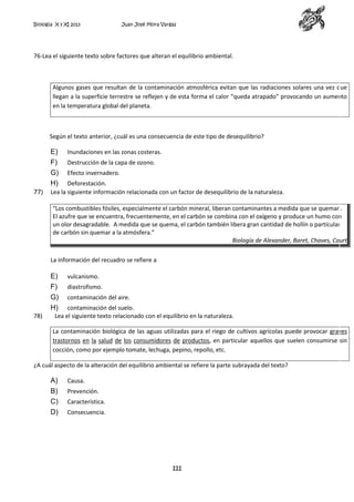 Biología X y XI 2013

Juan José Mora Vargas

76-Lea el siguiente texto sobre factores que alteran el equilibrio ambiental.

Algunos gases que resultan de la contaminación atmosférica evitan que las radiaciones solares una vez que
llegan a la superficie terrestre se reflejen y de esta forma el calor “queda atrapado” provocando un aumento
en la temperatura global del planeta.

Según el texto anterior, ¿cuál es una consecuencia de este tipo de desequilibrio?

E)
F)
G)
H)
77)

Inundaciones en las zonas costeras.
Destrucción de la capa de ozono.
Efecto invernadero.

Deforestación.
Lea la siguiente información relacionada con un factor de desequilibrio de la naturaleza.
“Los combustibles fósiles, especialmente el carbón mineral, liberan contaminantes a medida que se queman.
El azufre que se encuentra, frecuentemente, en el carbón se combina con el oxígeno y produce un humo con
un olor desagradable. A medida que se quema, el carbón también libera gran cantidad de hollín o partículas
de carbón sin quemar a la atmósfera.”
Biología de Alexander, Baret, Chaves, Court
La información del recuadro se refiere a

E)
F)
G)
H)
78)

vulcanismo.
diastrofismo.
contaminación del aire.

contaminación del suelo.
Lea el siguiente texto relacionado con el equilibrio en la naturaleza.

La contaminación biológica de las aguas utilizadas para el riego de cultivos agrícolas puede provocar graves
trastornos en la salud de los consumidores de productos, en particular aquellos que suelen consumirse sin
cocción, como por ejemplo tomate, lechuga, pepino, repollo, etc.
¿A cuál aspecto de la alteración del equilibrio ambiental se refiere la parte subrayada del texto?

A)
B)
C)
D)

Causa.
Prevención.
Característica.
Consecuencia.

111

 