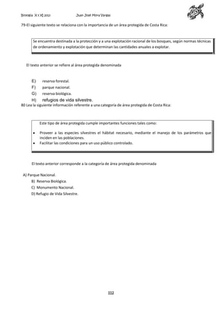 Biología X y XI 2013

Juan José Mora Vargas

79-El siguiente texto se relaciona con la importancia de un área protegida de Costa Rica:

Se encuentra destinada a la protección y a una explotación racional de los bosques, según normas técnicas
de ordenamiento y explotación que determinan las cantidades anuales a explotar.

El texto anterior se refiere al área protegida denominada

E)

reserva forestal.

F)

parque nacional.

G)

reserva biológica.

H)
refugios de vida silvestre.
80 Lea la siguiente información referente a una categoría de área protegida de Costa Rica:

Este tipo de área protegida cumple importantes funciones tales como:
Proveer a las especies silvestres el hábitat necesario, mediante el manejo de los parámetros que
inciden en las poblaciones.
Facilitar las condiciones para un uso público controlado.

El texto anterior corresponde a la categoría de área protegida denominada
A) Parque Nacional.
B) Reserva Biológica.
C) Monumento Nacional.
D) Refugio de Vida Silvestre.

112

 