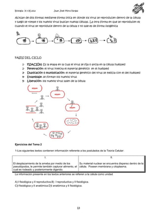 Biología X y XI 2013

Juan José Mora Vargas

Actúan de dos formas mediante forma lítica en donde los virus se reproducen dentro de la célula
y luego se rompe y los nuevos virus buscan nuevas células. La otra forma en que se reproducen es
cuando el virus se reproduce dentro de la célula y no sale es de forma lisogénica

FASES DEL CICLO
1-

FIJACIÓN: Es la etapa en la cual el virus se fija o ancla en la célula huésped

2-

Penetración: el virus inyecta el material genético en el huésped

3-

Duplicación o multiplicación: el material genético del virus se mezcla con el del huésped

4-

Ensamblaje: se forman los nuevos virus

5-

Liberación: los nuevos virus salen de la célula

Ejercicios del Tema 2
1-Los siguientes textos contienen información referente a los postulados de la Teoría Celular:
I.

II.

El desplazamiento de la ameba por medio de los
Su material nuclear se encuentra disperso dentro de la
pseudópodos, le permite también capturar alimento, el célula. Poseen membrana y citoplasma.
cual es rodeado y posteriormente digerido.
La información presente en los textos anteriores se refieren a la célula como unidad
A) I fisiológica y II reproductiva.B) I reproductiva y II fisiológica.
C)I fisiológica y II anatómica.D)I anatómica y II fisiológica.

13

 