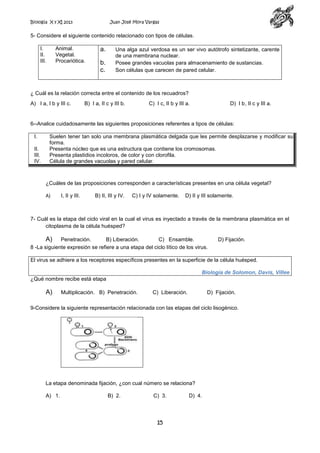 Biología X y XI 2013

Juan José Mora Vargas

5- Considere el siguiente contenido relacionado con tipos de células.
I.
II.
III.

Animal.
Vegetal.
Procariótica.

a.
b.
c.

Una alga azul verdosa es un ser vivo autótrofo sintetizante, carente
de una membrana nuclear.
Posee grandes vacuolas para almacenamiento de sustancias.
Son células que carecen de pared celular.

¿ Cuál es la relación correcta entre el contenido de los recuadros?
A) I a, I b y III c.

B) I a, II c y III b.

C) I c, II b y III a.

D) I b, II c y III a.

6--Analice cuidadosamente las siguientes proposiciones referentes a tipos de células:
I.
II.
III.
IV.

Suelen tener tan solo una membrana plasmática delgada que les permite desplazarse y modificar su
forma.
Presenta núcleo que es una estructura que contiene los cromosomas.
Presenta plastidios incoloros, de color y con clorofila.
Célula de grandes vacuolas y pared celular.

¿Cuáles de las proposiciones corresponden a características presentes en una célula vegetal?
A)

I, II y III.

B) II, III y IV.

C) I y IV solamente.

D) II y III solamente.

7- Cuál es la etapa del ciclo viral en la cual el virus es inyectado a través de la membrana plasmática en el
citoplasma de la célula huésped?

A) Penetración.
B) Liberación.
C) Ensamble.
8 -La siguiente expresión se refiere a una etapa del ciclo lítico de los virus.

D) Fijación.

El virus se adhiere a los receptores específicos presentes en la superficie de la célula huésped.
Biología de Solomon, Davis, Villee
¿Qué nombre recibe está etapa

A)

Multiplicación. B) Penetración.

C) Liberación.

D) Fijación.

9-Considere la siguiente representación relacionada con las etapas del ciclo lisogénico.

La etapa denominada fijación, ¿con cual número se relaciona?
A) 1.

B) 2.

C) 3.

15

D) 4.

 