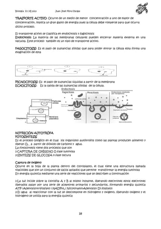 Biología X y XI 2013

Juan José Mora Vargas

TRASPORTE ACTIVO: Ocurre de un medio de menor concentración a uno de mayor de
concentración, implica un gran gasto de energía pues la célula debe romperse para que ocurra
dicho proceso.
El transporte activo se clasifica en endocitosis y fagocitosis
Endocitosis: La mayoría de las membranas celulares pueden encerrar materia externa en una
vacuola. Este proceso también es un tipo de transporte activo.
FAGOCITOSIS: Es el paso de sustancias sólidas que para poder entrar la célula esta forma una
evaginación de esta

PICNOCITOSIS: Es el paso de sustancias líquidas a partir de la membrana
ECXOCITOSIS: Es la salida de las sustancias sólidas de la célula.

NUTRICIÓN AUTOTRÒFA
FOTOSINTESIS
Es el proceso bilógico en el cual los organismo autótrofos como las plantas producen alimento y
liberan O2 , a partir de dióxido de carbono y agua.
La fotosíntesis tiene dos procesos que son
1-CAPTURA DE OXÍGENO O fase luminosa
2-SINTESIS DE GLUCOSA o fase oscura
Captura de oxigeno
Ocurre en la hoja de la planta dentro del cloroplasto, el cual tiene una estructura llamada
tilacoides que son un conjunto de sacos apilados que permite transformar la energía luminosa
En energía química mediante una serie de reacciones que se describen a continuación
1-La luz incide sobre la clorofila A y B al mismo instante, liberando electrones estos electrones
liberados pasan por una serie de aceptores primarios y secundarios, formando energía química
ATP (Adenosisntrifosfato ) NADPH2 ( NicotinaminAdenosisn Di fosfato)
2-El agua al reaccionar con la luz se descompone en hidrogeno y oxigeno, liberando oxigeno y el
hidrogeno se utiliza para la energía química

18

 