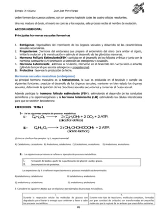 Biología X y XI 2013

Juan José Mora Vargas

orden forman dos cuerpos polares, con un genoma haploide todas las cuatro células resultantes.
Una vez maduro el óvulo, el ovario se contrae y los expulsa, este proceso recibe el nombre de ovulación.
ACCION HORMONAL
Principales hormonas sexuales femeninas
1. Estrógenos responsables del crecimiento de los órganos sexuales y desarrollo de las características
sexuales secundarias.
2. Progesterona (hormona del embarazo) que prepara el endometrio del útero para anidar el cigoto,
inhibe la ovulación y la menstruación y estimula el desarrollo de las glándulas mamarias.
3. Hormona Folículo Estimulante(FSH) participa en el desarrollo de los folículos ováricos y junto con la
hormona lutenizante (LH) promueve la secreción de estrógenos y ovulación.
4. Hormona Luteinizante estimula la ovulación, interviene en el desarrollo del cuerpo lúteo o amarillo
(glándula temporal que secreta estrógenos y progesterona).
5. Prolactina favorece la producción de leche.
Hormonas sexuales masculinas (andrógenos)
La principal hormona masculina es la testosterona, la cual es producida en el testículo y cumple las
siguientes funciones: propiciar el desarrollo de los órganos sexuales, mantener en bien estado los órganos
sexuales, determinar la aparición de los caracteres sexuales secundarios y conservar el deseo sexual.
Además participa la hormona folículo estimulante (FSH), estimulando el desarrollo de los conductos
seminíferos y la espermatogénesis y la hormona luteinizante (LH) estimulando las células intersticiales
para que se secreten testosterona
EJERCICIOS TEMA 3
1- De los siguientes ejemplos de procesos metabólicos

I.II.-

C H O6
6 12

2 (C H OH + 2 C 2 + 2 A .
)
O
TP
2 5
(alcoh etílico)
ol

C H O6
6 12

2 (C 3 CH C
H
OH OOH + 2 A .
)
TP
(ácido láctico)

¿Cómo se clasifican los ejemplos I y II, respectivamente?
A) Catabolismo, catabolismo. B) Anabolismo, catabolismo. C) Catabolismo, anabolismo.

D) Anabolismo, anabolismo.

2- Las siguientes expresiones se refieren a ejemplos de procesos metabólicos.

I.
II.

Formación de lípidos a partir de la combinación de glicerol y ácidos grasos.
Descomposición de proteínas.

Las expresiones I y II se refieren respectivamente a procesos metabólicos denominados
A)catabolismo y catabolismo.

B) catabolismo y anabolismo.

C) anabolismo y catabolismo.

D) anabolismo y anabolismo

3- Considere los siguientes textos que se relacionan con ejemplos de procesos metabólicos.
I.
II.
Durante la respiración celular las moléculas de glucosa son Durante este tipo de reacciones, moléculas complejas, formadas
degradadas para liberar la energía que contienen y llevar a cabo por gran cantidad de unidades son transformadas en pequeñas
los procesos metabólicos.
moléculas por la ruptura de los enlaces que unen dichas unidades.

26

 