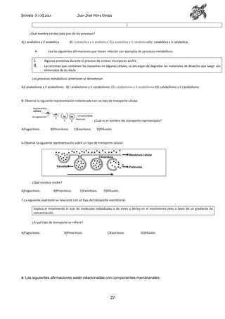 Biología X y XI 2013

Juan José Mora Vargas

¿Qué nombre recibe cada uno de los procesos?
A) I anabólica y II anabólica.
4-

I.
II.

B) I catabólica y II anabólica. C) I anabólica y II catabólica.D) I catabólica y II catabólica.

Lea las siguientes afirmaciones que tienen relación con ejemplos de procesos metabólicos.
Algunas proteínas durante el proceso de síntesis incorporan azufre.
Las enzimas que contienen los lisosomas en algunas células, se encargan de degradar los materiales de desecho que luego son
eliminados de la célula.

Los procesos metabólicos anteriores se denominan
A)I anabolismo y II anabolismo. B) I anabolismo y II catabolismo C)I catabolismo y II anabolismo.D)I catabolismo y II catabolismo

5- Observe la siguiente representación relacionada con un tipo de transporte celular.

¿Cuál es el nombre del transporte representado?
A)Fagocitosis.

B)Pinocitosis.

C)Exocitosis.

D)Difusión.

6-Observe la siguiente representación sobre un tipo de transporte celular.

¿Qué nombre recibe?
A)Fagocitosis.

B)Pinocitosis.

C)Exocitosis.

D)Difusión.

7-La siguiente expresión se relaciona con un tipo de transporte membranal.
Implica el movimiento al azar de moléculas individuales o de iones y deriva en el movimiento neto a favor de un gradiente de
concentración.
¿A qué tipo de transporte se refiere?
A)Fagocitosis.

B)Pinocitosis.

C)Exocitosis.

D)Difusión.

8- Las siguientes afirmaciones están relacionadas con componentes membranales.

27

 
