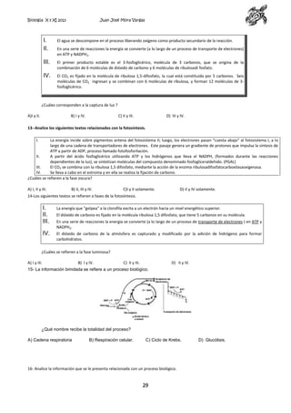 Biología X y XI 2013

Juan José Mora Vargas

I.
II.

El agua se descompone en el proceso liberando oxígeno como producto secundario de la reacción.

III.

El primer producto estable es el 3-fosfoglicérico, molécula de 3 carbonos, que se origina de la
combinación de 6 moléculas de dióxido de carbono y 6 moléculas de ribulosadi fosfato.

IV.

El CO2 es fijado en la molécula de ribulosa 1,5-difosfato, la cual está constituida por 5 carbonos. Seis
moléculas de CO2 ingresan y se combinan con 6 moléculas de ribulosa, y forman 12 moléculas de 3fosfoglicérico.

En una serie de reacciones la energía se convierte (a lo largo de un proceso de transporte de electrones)
en ATP y NADPH2.

¿Cuáles corresponden a la captura de luz ?
A)I y II.

B) I y IV.

C) II y III.

D) III y IV.

13--Analice los siguientes textos relacionados con la fotosíntesis.
I.

La energía incide sobre pigmentos antena del fotosistema II; luego, los electrones pasan “cuesta abajo” al fotosistema I, a lo
largo de una cadena de transportadores de electrones. Este pasaje genera un gradiente de protones que impulsa la síntesis de
ATP a partir de ADP, proceso llamado fotofosforilación.
II.
A partir del ácido fosfoglicérico utilizando ATP y los hidrógenos que lleva el NADPH, (formados durante las reacciones
dependientes de la luz), se sintetizan moléculas del compuesto denominado fosfogliceraldehido. (PGAL)
III.
El CO2 se combina con la ribulosa 1,5 difosfato, mediante la acción de la enzima ribulosadifosfatocarboxilasaoxigenasa.
IV.
Se lleva a cabo en el estroma y en ella se realiza la fijación de carbono.
¿Cuáles se refieren a la fase oscura?
A) I, II y III.

B) II, III y IV.

C)I y II solamente.

D) II y IV solamente.

14-Los siguientes textos se refieren a fases de la fotosíntesis.

I.
II.
III.

La energía que "golpea" a la clorofila excita a un electrón hacia un nivel energético superior.

IV.

El dióxido de carbono de la atmósfera es capturado y modificado por la adición de hidrógeno para formar
carbohidratos.

El dióxido de carbono es fijado en la molécula ribulosa 1,5 difosfato, que tiene 5 carbonos en su molécula.
En una serie de reacciones la energía se convierte (a lo largo de un proceso de transporte de electrones ) en ATP y
NADPH2.

¿Cuáles se refieren a la fase luminosa?
A) I y III.

B) I y IV.

C) II y III.

D) II y IV.

15- La información brindada se refiere a un proceso biológico.

¿Qué nombre recibe la totalidad del proceso?
A) Cadena respiratoria

B) Respiración celular.

C) Ciclo de Krebs.

16- Analice la información que se le presenta relacionada con un proceso biológico.

29

D) Glucólisis.

 