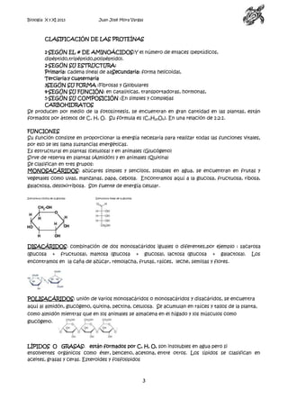 Biología X y XI 2013

Juan José Mora Vargas

CLASIFICACIÓN DE LAS PROTEÍNAS
1-SEGÚN EL # DE AMINOÁCIDOS:Y el número de enlaces (peptídicos,
dipéptido,tripéptido,polipéptido).
2-SEGÚN SU ESTRUCTURA:
Primaria: cadena lineal de aaSecundaria: forma helicoidal,
Terciaria:y cuaternaria
3SEGÚN SU FORMA :Fibrosas y Globulares
4-SEGÚN SU FUNCIÓN: en catalíticas, transportadoras, hormonas,
5-SEGÚN SU COMPOSICIÓN :En simples y complejas
CARBOHIDRATOS
Se producen por medio de la fotosíntesis, se encuentran en gran cantidad en las plantas, están
formados por átomos de C, H, O. Su fórmula es (CnH2nOn). En una relación de 1:2:1.
FUNCIONES
Su función consiste en proporcionar la energía necesaria para realizar todas las funciones vitales,
por eso se les llama sustancias energéticas.
Es estructural en plantas (celulosa) y en animales (Glucógeno)
Sirve de reserva en plantas (Almidón) y en animales (Quitina)
Se clasifican en tres grupos:
MONOSACÁRIDOS: azúcares simples y sencillos, solubles en agua, se encuentran en frutas y
vegetales como uvas, manzanas, papa, cebolla. Encontramos aquí a la glucosa, fructuosa, ribosa,
galactosa, desoxirribosa. Son fuente de energía celular.
Estructura cíclica de la glucosa

Estructura lineal de la glucosa

DISACÁRIDOS: combinación de dos monosacáridos iguales o diferentes,por ejemplo : sacarosa
(glucosa

+

fructuosa), maltosa (glucosa

+

glucosa), lactosa (glucosa

+

galactosa).

Los

encontramos en la caña de azúcar, remolacha, frutas, raíces, leche, semillas y flores.

POLISACÁRIDOS: unión de varios monosacáridos o monosacáridos y disacáridos, se encuentra
aquí al almidón, glucógeno, quitina, pectina, celulosa. Se acumulan en raíces y tallos de la planta,
como almidón mientras que en los animales se almacena en el hígado y los músculos como
glucógeno.

LÍPIDOS O GRASAS: están formados por C, H, O, son insolubles en agua pero si
ensolventes orgánicos como éter, benceno, acetona, entre otros. Los lípidos se clasifican en
aceites, grasas y ceras. Esteroides y fosfolipidos

3

 