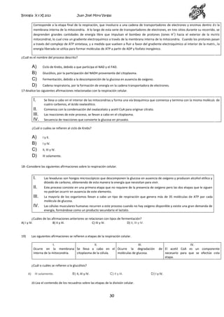 Biología X y XI 2013

Juan José Mora Vargas

Corresponde a la etapa final de la respiración, que involucra a una cadena de transportadores de electrones y enzimas dentro de la
membrana interna de la mitocondria. A lo largo de esta serie de transportadores de electrones, en tres sitios durante su recorrido, se
+
desprenden grandes cantidades de energía libre que impulsan el bombeo de protones (iones H ) hacia el exterior de la matriz
mitocondrial, lo cual crea un gradiente electroquímico a través de la membrana interna de la mitocondria. Cuando los protones pasan
a través del complejo de ATP sintetasa, y a medida que vuelven a fluir a favor del gradiente electroquímico al interior de la matriz, la
energía liberada se utiliza para formar moléculas de ATP a partir de ADP y fosfato inorgánico.
¿Cuál es el nombre del proceso descrito?

A)
B)
C)
D)

Ciclo de Krebs, debido a que participa el NAD y el FAD.
Glucólisis, por la participación del NADH proveniente del citoplasma.
Fermentación, debido a la descomposición de la glucosa en ausencia de oxígeno.
Cadena respiratoria, por la formación de energía en la cadena transportadora de electrones.

17-Analice las siguientes afirmaciones relacionadas con la respiración celular.

I.

Se lleva a cabo en el interior de las mitocondrias y forma una vía bioquímica que comienza y termina con la misma molécula de
cuatro carbonos, el ácido oxalacético.

II.
III.
IV.

Comienza con la condensación del oxalacetato y acetil CoA para originar citrato.
Las reacciones de este proceso, se llevan a cabo en el citoplasma.
Secuencia de reacciones que convierte la glucosa en piruvato.

¿Cuál o cuáles se refieren al ciclo de Krebs?

A)
B)
C)
D)

I y II.
I y IV.
II, III y IV.
III solamente.

18--Considere las siguientes afirmaciones sobre la respiración celular.

I.

Las levaduras son hongos microscópicos que descomponen la glucosa en ausencia de oxígeno y producen alcohol etílico y
dióxido de carbono, obteniendo de esta manera la energía que necesitan para vivir.

II.

Este proceso consiste en una primera etapa que no requiere de la presencia de oxígeno pero las dos etapas que le siguen
no podrían ocurrir en ausencia de este elemento.

III.

La mayoría de los organismos llevan a cabo un tipo de respiración que genera más de 35 moléculas de ATP por cada
molécula de glucosa.

IV.

Las células musculares humanas recurren a este proceso cuando no hay oxígeno disponible y existe una gran demanda de
energía, formándose como un producto secundario el lactato.

¿Cuáles de las afirmaciones anteriores se relacionan con tipos de fermentación?
A) I y IV.
B) II y III.
C) III y IV.
D) II, III y IV.

19)

Las siguientes afirmaciones se refieren a etapas de la respiración celular.
I.
II.
III.
Ocurre en la membrana Se lleva a cabo en el Ocurre la degradación
interna de la mitocondria.
citoplasma de la célula.
moléculas de glucosa.

IV.
de El acetil CoA es un componente
necesario para que se efectúe esta
etapa.

¿Cuál o cuáles se refieren a la glucólisis?
A)

III solamente.

B) II, III y IV.

C) II y III.

20-Lea el contenido de los recuadros sobre las etapas de la división celular.

30

D) I y IV.

 