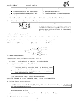 Biología X y XI 2013

Juan José Mora Vargas

I.

II.

Los cromosomas se fijan a las fibras del huso mitótico.

Desaparece la envoltura nuclear.

Los cromosomas se alinean en el ecuador de la célula.
¿Cuál es el nombre de las etapas a las que se refieren?
A)
21-

I anafasey II profase.

B) I metafase y II profase.

La cromatina se condensa y se forman los cromosomas.

C) I telofase y II metafase. D) I metafase y II anafase.

El contenido de los recuadros se relaciona con fases de la mitosis.
II.
La célula retorna a las condiciones iniciales que se encontraba
antes del proceso de división celular y al final de esta fase ocurre la
citocinesis, la cual consiste en la división del citoplasma para
formar dos células hijas.

I.

¿Qué nombre reciben las etapas anteriores?
A) I profase y II telofase.

B) I anafase y II telofase.

C) I metafase y II profase. D) I anafasey II metafase.

22- ¿Cuál es la fase de la meiosis donde los cromosomas homólogos intercambian segmentos de ADN?
A)Profase I.

B) Profase II.

C) Anafase II.

D) Metafase I

23 - Analice el siguiente esquema
El proceso biológico descrito en el esquema anterior recibe el nombre de
A)

meiosis

B) espermatogénesis C) ovogénesis

D) fertilización artificial

24- Lea los siguientes textos relacionados con fases de la mitosis.

I.

El centrómero de cada par de cromátidas se pega a una fibra del huso, que hace
que los pares de cromatides se coloquen en línea con el ecuador de la célula.

II.

Los cromosomas toman forma de hilos y se forman en una masa de cromatina, el
huso se rompe y reaparece el nucleolo.

¿Cuáles son los nombres de las fases a los que se refieren los textos dado?
A) I metafase y II telofase.

B) I metafase y II profase. C) I anafase y II telofase. D) I anafase y II Telofase

25- La siguiente afirmación se refiere a mutaciones.
Los individuos con el síndrome de Klinefelter (XXY), tienen genitales y conductos internos masculinos, pero sus testículos son
poco desarrollados y no producen esperma.
La información subrayada se refiere a
A)

causa y consecuencia.

B) consecuencia.

C) importancia.

26 El siguiente texto se refiere a mutaciones.

31

D) causa.

 
