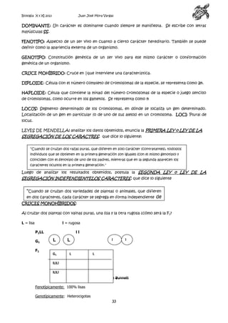 Biología X y XI 2013

Juan José Mora Vargas

DOMINANTE: Un carácter es dominante cuando siempre se manifiesta. Se escribe con letras
mayúsculas SS.
FENOTIPO: Aspecto de un ser vivo en cuanto a cierto carácter hereditario. También se puede
definir como la apariencia externa de un organismo.
GENOTIPO: Constitución genética de un ser vivo para ese mismo carácter o conformación
genética de un organismo.
CRUCE MOHÍBRIDO: Cruce en |que interviene una característica.
DIPLOIDE: Célula con el número completo de cromosomas de la especie, se representa como 2n.
HAPLOIDE: Célula que contiene la mitad del número cromosomas de la especie o juego sencillo
de cromosomas, como ocurre en los gametos. Se representa como n
LOCUS: Segmento determinado de los cromosomas, en dónde se localiza un gen determinado.
Localización de un gen en particular (o de uno de sus alelos) en un cromosoma. LOCI: Plural de
locus.
LEYES DE MENDELLAl analizar los datos obtenidos, enuncia la PRIMERA LEY o LEY DE LA

SEGREGACIÓN DE LOS CARACTRES, que dice lo siguiente:
"Cuando se cruzan dos razas puras, que difieren en solo carácter (contratantes), todoslos
individuos que se obtienen en la primera generación son iguales (con el mismo genotipo) y
coinciden con el fenotipo de uno de los padres, mientras que en la segunda aparecen los
caracteres ocultos en la primera generación."

Luego de analizar los resultados obtenidos, postula la SEGUNDA LEY o LEY DE LA

SEGREGACIÓN INDEPENDIENTELOS CARACTERES, que dice lo siguiente

"Cuando se cruzan dos variedades de plantas o animales, que difieren
en dos caracteres, cada carácter se segrega en forma independiente de
CRUCES MONOHÍBRIDOS:
los otros."
Al cruzar dos plantas con vainas puras, una lisa y la otra rugosa ¿cómo será la F 1?
L = lisa

l = rugosa
P1LL
G1
F1

ll

L
G1

l

L
L

l

L

lLlLl
lLlLl
Cuadro o tabla Punnett
Fenotípicamente: 100% lisas
Genotípicamente: Heterocigotas
lLlLl

33

 