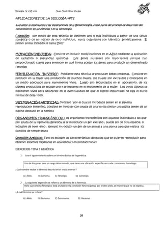 Biología X y XI 2013

Juan José Mora Vargas

APLICACIONES DE LA BIOLOGÍA 4PTS
6-Analizar la importancia y las implicaciones de la Biotecnología, como parte del proceso de desarrollo del
conocimiento en las ciencias y en la tecnología

Clonación: por medio de esta técnica se obtienen uno o más individuos a partir de una célula
somática o de un núcleo de otro individuo, estos organismos son idénticos genéticamente. El
primer animal clonado se llama Dolly.

MUTACIÓN INDUCIDA: Consiste en inducir modificaciones en el ADN mediante la aplicación
de radiación o sustancias químicas.

Los genes mutantes son importantes porque han

proporcionado claves para entender en qué forma actúan los genes para producir un determinado
fenotipo
FERTILIZACIÓN “IN VITRO”: Mediante esta técnica se producen bebes probetas. Consiste en
producir en la mujer una producción de muchos óvulos, los cuales son extraídos y colocados en
un medio adecuado para mantenerlos vivos.

Luego son fecundados en el laboratorio, de los

cigotos producidos se escoge uno y se implanta en el endometrio de la mujer. Los otros cigotos se
mantienen vivos para utilizarlos en la eventualidad de que el cigoto implantado no siga el curso
normal de desarrollo.
INSEMINACIÓN ARTIFICIAL: Proceso `por el cual se introduce semen en el sistema
reproductor femenino, consiste en inyectar con ayuda de una varilla similar una pajilla semen de un
macho deseado en la hembra
ORGANISMOS TRANSGÉNICOS: Los organismos transgénicos son aquellos individuos a los que
por ayuda de la ingeniería genética se le introduce un gen extraño , puede ser de otra especie, o
inclusive de otro reino . ejemplo introducir un gen de un animal a una planta para que resista los
cambios de temperatura
Selección Artificial : Esto es escoger las características deseadas que se quieren reproducir para
obtener especies mejoradas en apariencia y en productividad
EJERCICIOS TEMA 5 GENÉTICA
1-

Lea el siguiente texto sobre un término básico de la genética.
Uno de los genes para un rasgo determinado, que tiene una ubicación específica en cada cromosoma homólogo.

¿Qué nombre recibe el término descrito en el texto anterior?
A) Alelo.
2-

B) Genoma.

C) Fenotipo.

D) Genotipo.

La siguiente expresión se refiere a un término de la herencia.
Alelo cuyo efecto fenotípico está anulado en la condición heterocigótica por el otro alelo, de manera que no se expresa.

¿A cuál término se refiere?
A) Alelo.

B) Genoma.

C) Dominante.

D) Recesivo .

38

 