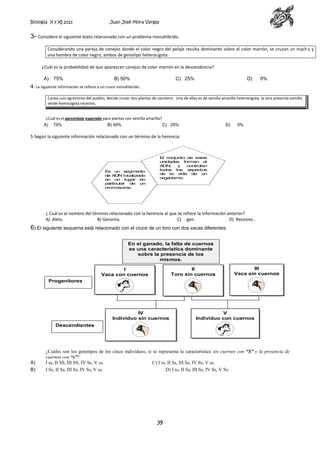 Biología X y XI 2013

Juan José Mora Vargas

3- Considere el siguiente texto relacionado con un problema monohíbrido.
Considerando una pareja de conejos donde el color negro del pelaje resulta dominante sobre el color marrón, se cruzan un macho y
una hembra de color negro, ambos de genotipo heterocigota.
¿Cuál es la probabilidad de que aparezcan conejos de color marrón en la descendencia?
A)

75%

B) 50%

C) 25%

D)

0%

4- La siguiente información se refiere a un cruce monohíbrido:
Carlos Luis agrónomo del pueblo, decide cruzar dos plantas de cocotero. Una de ellas es de semilla amarilla heterocigota, la otra presenta semilla
verde homocigota recesivo.
¿Cuál es el porcentaje esperado para plantas con semilla amarilla?
A) 75%
B) 50%
C) 25%

D)

0%

5-Según la siguiente información relacionado con un término de la herencia:

E
s un segm
ento
de A N localiz
D
ado
en un lugar en
particular de un
crom
osom
a.

E conjunto de estas
l
unidades form
an el
A
DN
,
y
controlan
todos los aspectos
de la vida de un
organism
o.

¿ Cuál es el nombre del término relacionado con la herencia al que se refiere la información anterior?
A) Alelo.
B) Genoma.
C) gen.
D) Recesivo .

6) El siguiente esquema está relacionado con el cruce de un toro con dos vacas diferentes:
En el ganado, la falta de cuernos
es una característica dominante
sobre la presencia de los
mismos.
II
Toro sin cuernos

I
Vaca con cuernos

III
Vaca sin cuernos

Progenitores

IV
Individuo sin cuernos

V
Individuo con cuernos

Descendientes

A)
B)

¿Cuáles son los genotipos de los cinco individuos, si se representa la característica sin cuernos con “S” y la presencia de
cuernos con “s”?
I ss, II SS, III SS, IV Ss, V ss.
C) I ss, II Ss, III Ss, IV Ss, V ss.
I Ss, II Ss, III Ss, IV Ss, V ss.
D) I ss, II Ss, III Ss, IV Ss, V Ss.

39

 