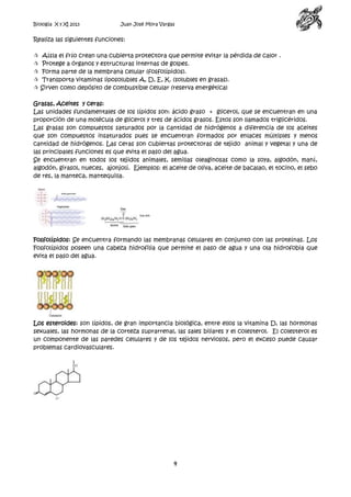 Biología X y XI 2013

Juan José Mora Vargas

Realiza las siguientes funciones:






Aísla el frío crean una cubierta protectora que permite evitar la pérdida de calor .
Protege a órganos y estructuras internas de golpes.
Forma parte de la membrana celular (fosfolípidos).
Transporta vitaminas liposolubles A, D, E, K. (solubles en grasas).
Sirven como depósito de combustible celular (reserva energética)

Grasas, Aceites y ceras:
Las unidades fundamentales de los lípidos son: ácido graso + glicerol, que se encuentran en una
proporción de una molécula de glicerol y tres de ácidos grasos. Estos son llamados triglicéridos.
Las grasas son compuestos saturados por la cantidad de hidrógenos a diferencia de los aceites
que son compuestos insaturados pues se encuentran formados por enlaces múltiples y menos
cantidad de hidrógenos. Las ceras son cubiertas protectoras de tejido animal y vegetal y una de
las principales funciones es que evita el paso del agua.
Se encuentran en todos los tejidos animales, semillas oleaginosas como la soya, algodón, maní,
algodón, girasol, nueces, ajonjolí. Ejemplos: el aceite de oliva, aceite de bacalao, el tocino, el sebo
de res, la manteca, mantequilla.

Fosfolípidos: Se encuentra formando las membranas celulares en conjunto con las proteínas. Los
Fosfolípidos poseen una cabeza hidrofilia que permite el paso de agua y una ola hidrofobia que
evita el paso del agua.

Los esteroides: son lípidos, de gran importancia biológica, entre ellos la vitamina D, las hormonas
sexuales, las hormonas de la corteza suprarrenal, las sales biliares y el colesterol. El colesterol es
un componente de las paredes celulares y de los tejidos nerviosos, pero el exceso puede causar
problemas cardiovasculares.

4

 
