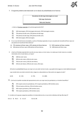 Biología X y XI 2013

7-

Juan José Mora Vargas

El siguiente problema está relacionado con el cálculo de probabilidades de la herencia:

Dos plantas de tallo largo heterocigota se cruzan
Tallo largo: Dominante.
Tallo corto: Recesivo.

¿ Cuál es el fenotipo esperado en la primera generación (F1)?

A)
B)
C)
D)
8-

75% plantas de tallo corto; 25% plantas de tallo largo.
75% plantas de tallo largo; 25% plantas de tallo corto.
50% heterocigota, 50% homocigota.

En un cruce de dominancia incompleta, ¿cuál es el fenotipo esperado al cruzar una planta de maravilla de flores rojas con
otra planta de maravilla de flores blancas?
A)
B)

9-

50% heterocigota, 25% homocigota dominante, 25% homocigota recesivo.

75% plantas de flores rojas y 25% plantas de flores blancas.
50% plantas de flores rojas y 50% plantas de flores blancas.

C) 100% plantas de flores rosadas.
D) 100% plantas de flores rojas.

¿Cuál es el fenotipo esperado del cruce de una vaca rojiza y un toro roano, si se sabe que el color roano es un estado
intermedio entre el color blanco y el rojizo?

A)
B)
C)
D)

100% de color roano.
50% de color rojizo y 50% de color roano.
75% de color roano y 25% de color blanco.
25% de color blanco, 50% de color roano, 25% rojizo.

10-Cuál es la probabilidad de que una mujer con una visión normal al color, cuyo padre tenía ceguera al color (daltonismo) pero
cuyo marido tiene una visión normal al color, tenga en su descendencia un hijo-varón con ceguera al color?
A) 0%

11-

B) 25%

C) 75%

D) 100%

¿Cuál será el posible resultado del apareamiento entre una mujer sana (no portadora) y un hombre hemofílico?

A)
B)
C)
D)

25% mujeres sanas (no portadoras), 25 % mujeres portadoras, 50% hombres sanos.
75% de mujeres enfermas, 25% de hombres sanos.
50% mujeres portadoras, 50% hombres sanos.
75% mujeres portadoras, 25% hombres sanos.

12- ¿Cuáles son los grupos sanguíneos posibles en la descendencia de un cruce entre individuos del tipo AB y tipo O?
A) A, B. B) AB, O.

C) A, B, O.

D) A, B, AB.

40

 