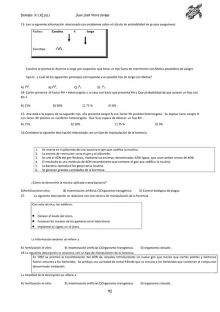 Biología X y XI 2013

Juan José Mora Vargas

13- Lea la siguiente información relacionada con problemas sobre el cálculo de probabilidad de grupos sanguíneos:
Padres:

Carolina

X

Jorge

A B

Genotipo

I iI i

Carolina le plantea el divorcio a Jorge por sospechar que tiene un hijo fuera de matrimonio con Melisa poseedora de sangre
tipo O. ¿ Cuál de los siguientes genotipos corresponde a un posible hijo de Jorge con Melisa?
AB

BB

A) I I .

B

B) I I .

A

C) I i.

D) I i.

14- Carlos presenta el Factor RH + heterocigoto y se casa con Karla que presenta RH-¿ Que probabilidad de que posean un hijo con
Rh-?
A) 25%

B) 50%

C) 75 %

D) 0%

15- Ana está a la espera de su segundo hijo, ella presenta sangre A con factor Rh positivo heterocigota. Su esposo tiene sangre A
con factor Rh positivo en condición heterocigoto. Que % se espera de obtener un hijo RH -.
A) 25%

B) 50%

C) 75 %

D) 0%

16-Considere la siguiente descripción relacionada con un tipo de manipulación de la herencia.

1.
2.
3.
4.
5.
6.

Se inserta en el plásmido de una bacteria el gen que codifica la insulina.
La enzima de restricción corta el gen y el plásmido.
Se une el ADN del gen foráneo, mediante las enzimas, denominadas ADN-ligasa, que unen ambos trozos de ADN.
El resultado es una molécula de ADN recombinante que contiene el gen que codifica la insulina.
La bacteria reproduce los genes de la insulina.
Se generan grandes cantidades de la hormona.

¿Cómo se denomina la técnica aplicada a esta bacteria?
A)Fertilizaciónin vitro.
17-

B) Inseminación artificial.C)Organismo transgénico.

D) Control biológico de plagas.

La siguiente descripción se relaciona con una técnica de manipulación de la herencia.
Con esta técnica, los médicos:
Extraen el óvulo del útero.
Fusionan los núcleos de los gametos en el laboratorio.
Implantan el cigoto en el útero.

La información anterior se refiere a
A) Fertilización in vitro.

B) Inseminación artificial.C)Organismo transgénico.

D) organismo clonado .

18-La siguiente descripción se relaciona con un tipo de manipulación de la herencia.
En 1992 se practicó la recombinación del ADN de cereales introduciendo un nuevo gen que hacían que ciertas plantas y bacterias
fueran inmunes a los herbicidas. Se produjo una variedad de cereal híbrido que es inmune a los herbicidas que contienen el compuesto
denominado imidazolin.
La totalidad de la descripción se refiere a
A) Fertilización in vitro.

B) Inseminación artificial.C)Organismo transgénico.

41

D) organismo clonado .

 