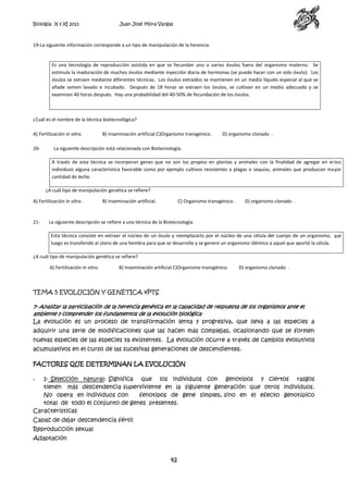 Biología X y XI 2013

Juan José Mora Vargas

19-La siguiente información corresponde a un tipo de manipulación de la herencia.

Es una tecnología de reproducción asistida en que se fecundan uno o varios óvulos fuera del organismo materno. Se
estimula la maduración de muchos óvulos mediante inyección diaria de hormonas (se puede hacer con un solo óvulo). Los
óvulos se extraen mediante diferentes técnicas. Los óvulos extraídos se mantienen en un medio líquido especial al que se
añade semen lavado e incubado. Después de 18 horas se extraen los óvulos, se cultivan en un medio adecuado y se
examinan 40 horas después. Hay una probabilidad del 40-50% de fecundación de los óvulos.

¿Cuál es el nombre de la técnica biotecnológica?
A) Fertilización in vitro.
20-

B) Inseminación artificial.C)Organismo transgénico.

D) organismo clonado .

La siguiente descripción está relacionada con Biotecnología.
A través de esta técnica se incorporan genes que no son los propios en plantas y animales con la finalidad de agregar en estos
individuos alguna característica favorable como por ejemplo cultivos resistentes a plagas o sequías, animales que produzcan mayor
cantidad de leche.
¿A cuál tipo de manipulación genética se refiere?

A) Fertilización in vitro.

21-

B) Inseminación artificial.

C) Organismo transgénico.

D) organismo clonado .

La siguiente descripción se refiere a una técnica de la Biotecnología.
Esta técnica consiste en extraer el núcleo de un óvulo y reemplazarlo por el núcleo de una célula del cuerpo de un organismo, que
luego es transferido al útero de una hembra para que se desarrolle y se genere un organismo idéntico a aquel que aportó la célula.

¿A cuál tipo de manipulación genética se refiere?
A) Fertilización in vitro.

B) Inseminación artificial.C)Organismo transgénico.

D) organismo clonado .

TEMA 5 EVOLUCIÓN Y GENÉTICA 4PTS
7- Analizar la participación de la herencia genética en la capacidad de respuesta de los organismos ante el
ambiente y comprender los fundamentos de la evolución biológica
La evolución es un proceso de transformación lenta y progresiva, que lleva a las especies a

adquirir una serie de modificaciones que las hacen más complejas, ocasionando que se formen
nuevas especies de las especies ya existentes. La evolución ocurre a través de cambios evolutivos
acumulativos en el curso de las sucesivas generaciones de descendientes.
FACTORES QUE DETERMINAN LA EVOLUCIÓN
1- Selección natural: Significa que los individuos con genotipos y ciertos rasgos
tienen más descendencia superviviente en la siguiente generación que otros individuos.
No opera en individuos con
fenotipos de gene simples, sino en el efecto genotípico
total de todo el conjunto de genes presentes.
Caracteristicas
-

Capaz de dejar descendencia fértil
Reproducción sexual
Adaptación

42

 