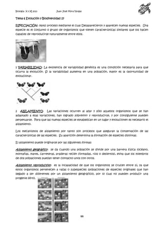 Biología X y XI 2013

Juan José Mora Vargas

Tema 6 Evolución y Biodiversidad 17
ESPECIACIÓN: (4pts) proceso mediante el cual Desaparecieron y aparecen nuevas especies. Una
especie es el conjunto o grupo de organismos que tienen características similares que los hacen
capaces de reproducirse naturalmente entre ellos.

1 VARIABILIDAD: La existencia de variabilidad genética es una condición necesaria para que
ocurra la evolución. Si la variabilidad aumenta en una población, mayor es la oportunidad de
evolucionar.

2

AISLAMIENTO:

Las variaciones ocurren al azar y sólo aquellos organismos que se han

adaptado a esas variaciones, han logrado sobrevivir y reproducirse, y por consiguiente pueden
perpetuarse. Para que las nuevas especies se establezcan en un lugar y evolucionen es necesario el
aislamiento.
Los mecanismos de aislamiento por tanto son procesos que aseguran la conservación de las
características de las especies. Su aparición determina la formación de especies distintas.
El aislamiento puede originarse por las siguientes formas:

Aislamiento geográfico: se da cuando una población se divide por una barrera física (océano,
montañas, mares, carreteras, praderas recién formadas, ríos o desiertos), evita que los miembros
de dos poblaciones puedan tener contacto unos con otros.

Aislamiento reproductivo: es la incapacidad de que los organismos se crucen entre sí; ya que
estos organismos pertenecen a razas o subespecies (poblaciones de especies originales que han
llegado a ser diferentes por un aislamiento geográfico), por lo cual no pueden producir una
progenie fértil.

44

 