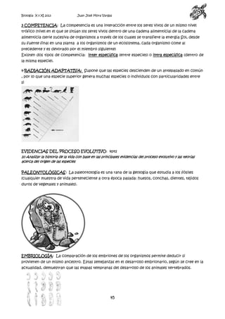 Biología X y XI 2013

Juan José Mora Vargas

3 COMPETENCIA: La competencia es una interacción entre los seres vivos de un mismo nivel
trófico (nivel en el que se sitúan los seres vivos dentro de una cadena alimenticia) de la cadena
alimenticia (serie sucesiva de organismos a través de los cuales se transfiere la energía Sol, desde
su fuente final en una planta a los organismos de un ecosistema, cada organismo come al
precedente y es devorado por el miembro siguiente)
Existen dos tipos de competencia: inter específica (entre especies) o intra específica (dentro de
la misma especie).
4-RADIACIÓN ADAPTATIVA: Supone que las especies descienden de un antepasado en común
, por lo que una especie superior genera muchas especies o individuos con particularidades entre
si

EVIDENCIAS DEL PROCESO EVOLUTIVO: 4pts
10 Analizar la historia de la vida con base en las principales evidencias del proceso evolutivo y las teorías
acerca del origen de las especies
PALEONTOLÓGICAS: La paleontología es una rana de la geología que estudia a los fósiles
(cualquier muestra de vida perteneciente a otra época pasada: huesos, conchas, dientes, tejidos
duros de vegetales y animales).

EMBRIOLOGÍA: La comparación de los embriones de los organismos permite deducir si
provienen de un mismo ancestro. Estas semejanzas en el desarrollo embrionario, según se cree en la
actualidad, demuestran que las etapas tempranas del desarrollo de los animales vertebrados.

45

 
