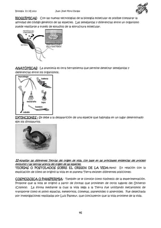 Biología X y XI 2013

Juan José Mora Vargas

BIOQUÍMICAS: Con las nuevas tecnologías de la biología molecular es posible comparar la
afinidad del código genético de las especies. Las semejanzas y diferencias entre un organismo
puede realizarse a través de estudios de la estructura molecular.

ANATÓMICAS: La anatomía es otra herramienta que permite detectar semejanzas y
deferencias entre los organismos.

EXTINCIONES : Se debe a la desaparición de una especie que habitaba en un lugar determinado
ejm los dinosaurios.

11-Analizar

las diferentes Teorías del origen de vida, con base en las principales evidencias del proceso
evolutivo y las teorías acerca del origen de las especies.
TEORÍAS O POSTULADOS SOBRE EL ORIGEN DE LA VIDA:(4pts) En relación con la

explicación de cómo se originó la vida en el planeta Tierra existen diferentes posiciones:
COSMOZOICA O PANSPERMIA: También se le conoce como hipótesis de la experimentación.
Propone que la vida se originó a partir de formas que provienen de otros lugares del Universo
(Cosmos).

La forma mediante la cual la vida llega a la Tierra fue utilizando mecanismos de

transporte como el polvo espacial, meteoritos, cometas, planetoides o asteroides. Fue desechada
por investigaciones realizadas por Luis Pasteur, que concluyeron que la vida proviene de la vida.

46

 