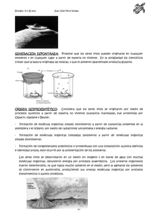 Biología X y XI 2013

Juan José Mora Vargas

GENERACIÓN ESPONTÁNEA:

Propone que los seres vivos pueden originarse en cualquier

momento y en cualquier lugar a partir de materia no viviente. En la antigüedad los científicos
creían que la basura originaba las moscas, y que el alimento abandonado producía gusanos.

ORIGEN QUIMIOSINTÉTICO:

Considera que los seres vivos se originaron por medio de

procesos químicos a partir de materia no viviente (sustancia inanimada); fue promovida por
Osparin, Haldane y Beuter.
-

Formación de molécula orgánicas simples (monómeros) a partir de sustancias presentes en la

atmósfera y el océano, por medio de radiaciones ultravioleta y energía radiante.
-

Formación de moléculas orgánicas complejas (polímeros) a partir de moléculas orgánicas

simples (monómeros).
-

Formación de conglomerados prebióticos o protecélulas con una composición química definida

e identidad propia, esto ocurrió por la polimerización de los polímeros.
Los seres vivos se desarrollaron en un medio sin oxígeno y en mares de agua con muchas
moléculas orgánicas, obtuvieron energía por procesos anaeróbicos. Los primeros organismos
fueron heterótrofos, ya que había mucho alimento en el medio, pero al agotarse los alimentos
se convirtieron en autótrofos, produciendo sus propias moléculas orgánicas por procesos
fotosintéticos o quimio sintéticos.

47

 