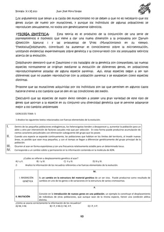 Biología X y XI 2013

Juan José Mora Vargas

Los argumentos que llevan a la caída del mutacionismo no se deben a que no es necesario que los
genes surjan de nuevo por mutaciones, y aunque los individuos de algunas poblaciones se
reproducen sexualmente, no todos son genéticamente idénticos.
TEORÍA SINTÉTICA:

Esta teoría es el producto de la conjunción de una serie de

planteamientos e hipótesis que viene a dar una nueva dimensión a la propuesta por Darwin
(Selección

Natural

)

y

las

propuestas

de

Vries

(Mutacionismo)

en

su

tiempo.

ThedosiusDobzhansky, contribuyó ha aumentar el conocimiento sobre la microevolución,
utilizando evidencias experimentales sobre genética y la contrarrestó con los postulados teóricos
acerca de la evolución.
Dobzhansky demostró que el Dawinismo y los hallazgos de la genética son compatibles; las nuevas
especies normalmente se originan mediante la evolución de diferentes genes, en poblaciones
reproductivamente aisladas de alguna especie parental.

Así, estas especies llegan a ser tan

diferentes que no pueden reproducirse con la población parental y se establecen como especies
distintas.
Propone que las mutaciones adquiridas por los individuos son las que permiten en algunos casos
hacerle frente a los cambios que se den en las condiciones del medio.
Descubrió que las especies de mayor éxito tienden a poseer una gran variedad de este tipo de
genes que aportan a la especie en su conjunto una diversidad genética que le permite adaptarse
mejor a los cambios ambientales
EJERCICIOS TEMA 5
1-Analice los siguientes textos relacionados con fuerzas elementales de la evolución.

I.

Dentro de las pequeñas poblaciones endogámicas, los heterocigotas tienden a desaparecer y, aumentar la población para un
alelo u otro por intervención de factores casuales más que por selección. En esta forma puede producirse acumulación de
ciertos caracteres perjudiciales con eliminación subsiguiente del grupo que los posee.

II.

Cuando una especie se expande continuamente, las poblaciones que habitan en los límites del territorio, al invadir nuevas
áreas, es posible que sean muy pequeñas, y con el tiempo se llegan a diferenciar genéticamente del grupo principal de la
población.

III.
IV.

Ocurren al azar en forma espontánea y con una frecuencia relativamente estable para un determinado locus.
Corresponde a un cambio súbito y permanente en la información contenida en la molécula de ADN.

A) I y II.
2-

¿Cuáles se refieren a desplazamiento genético al azar?
B) I y IV.
C) II y III.

D) III y IV.

Analice la información de los recuadros referentes a las fuerzas elementales de la evolución.
M.
I. MIGRACIÓN
GENÉTICA

Es un cambio en la estructura del material genético de un ser vivo. Puede producirse como resultado de
cambios en uno de los genes o de variaciones en la estructura de varios cromosomas.
P.

Consiste en la introducción de nuevos genes en una población; un ejemplo lo constituye el desplazamiento
de individuos de otras poblaciones, que aunque sean de la misma especie, tienen una condición alélica
distinta.
¿Cómo se asocia correctamente la información de los recuadros?
A)I M, II M.
B) I P, II M.C) I M, II P.
D) I P, II P.
II. MUTACIÓN

49

 
