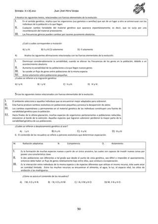 Biología X y XI 2013

Juan José Mora Vargas

3-Analice los siguientes textos, relacionados con fuerzas elementales de la evolución.

I.

En el sentido genético, implica que los organismos (sus gametos o semillas) que van de un lugar a otro se entrecruzan con los
individuos de la población a la que llegan.

II.

Cualquier cambio heredable del material genético que aparezca espontáneamente; es decir, que no surja por una
recombinación del material preexistente.

III.

Las frecuencias génicas pueden cambiar por razones puramente aleatorias.

¿Cuál o cuáles corresponden a mutación
A) I y III.
4)

B) II y III.C)I solamente.

D) II solamente.

Analice las siguientes afirmaciones relacionadas con las fuerzas elementales de la evolución.

I.

Disminuye considerablemente la variabilidad, cuando se alteran las frecuencias de los genes en la población, debido a un
acontecimiento aleatorio.

II.
III.
IV.

Aumenta la variabilidad de las poblaciones a la que llegan nuevos genes.
Se sucede un flujo de genes entre poblaciones de la misma especie.

Actúa solamente sobre poblaciones pequeñas.
¿Cuáles se refieren a la migración genética
A) I y III.

B) I y IV.

C) II y III.

D) III y IV.

5-Lea los siguientes textos relacionados con fuerzas elementales de la evolución.

I.
II.
III.

El ambiente selecciona a aquellos individuos que se encuentran mejor adaptados para sobrevivir.

IV.

Hacia finales de la última glaciación, muchas especies de organismos pertenecientes a poblaciones reducidas,
estuvieron al borde de la extinción. Aquellas especies que lograron sobrevivir perdieron la mayor parte de la
variabilidad genética de sus poblaciones.

Esta fuerza produce cambios evolutivos en poblaciones pequeñas y provoca la desaparición de alelos.
Los cambios espontáneos y permanentes en el material genético de los individuos constituyen una fuente de
variabilidad genética para la población.

¿Cuáles se refieren a desplazamiento genético al azar?
A)

I y II.

B) II y III.

C) II y IV.

D) III y IV.

6-. El contenido de los recuadros se refiere a patrones evolutivos que determinan especiación.

M.

Radiación adaptativa.

N.

Competencia.

O.

Aislamiento.

I.

Es la formación de muchas especies nuevas a partir de un único ancestro, las cuales son capaces de invadir nuevas zonas por
poseer una característica clave.

II.

Si dos poblaciones son diferentes a tal grado que desde el punto de vista genético, sea difícil o imposible el apareamiento,
entonces debe haber un flujo de genes relativamente bajo entre ellos, que conduce a la especiación.

III.

Es la interacción entre individuos de la misma especie o de especies diferentes que utilizan el mismo recurso, éste suele estar
en cantidad limitada. Entre los muchos recursos se encuentran el alimento, el agua, la luz, el espacio vital, los sitios de
anidación o las madrigueras.
¿Cómo se asocia el contenido de los recuadros?
A)

I M, II O y III N.

B) I N, II O y III M.

C) I N, II M y III O.

50

D)I M, II N y III O.

 