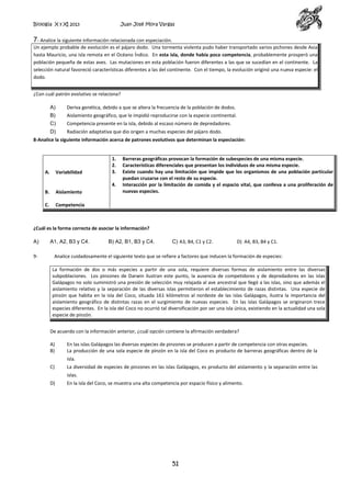 Biología X y XI 2013

Juan José Mora Vargas

7- Analice la siguiente información relacionada con especiación.
Un ejemplo probable de evolución es el pájaro dodo. Una tormenta violenta pudo haber transportado varios pichones desde Asia
hasta Mauricio, una isla remota en el Océano Índico. En esta isla, donde había poca competencia, probablemente prosperó una
población pequeña de estas aves. Las mutaciones en esta población fueron diferentes a las que se sucedían en el continente. La
selección natural favoreció características diferentes a las del continente. Con el tiempo, la evolución originó una nueva especie: el
dodo.
¿Con cuál patrón evolutivo se relaciona?
A)

Deriva genética, debido a que se altera la frecuencia de la población de dodos.

B)

Aislamiento geográfico, que le impidió reproducirse con la especie continental.

C)

Competencia presente en la isla, debido al escaso número de depredadores.

D)

Radiación adaptativa que dio origen a muchas especies del pájaro dodo.

8-Analice la siguiente información acerca de patrones evolutivos que determinan la especiación:

A.

Variabilidad

B.

Aislamiento

C.

1.
2.
3.

Barreras geográficas provocan la formación de subespecies de una misma especie.
Características diferenciales que presentan los individuos de una misma especie.
Existe cuando hay una limitación que impide que los organismos de una población particular
puedan cruzarse con el resto de su especie.
Interacción por la limitación de comida y el espacio vital, que conlleva a una proliferación de
nuevas especies.

Competencia

4.

¿Cuál es la forma correcta de asociar la información?
A)
9-

A1, A2, B3 y C4.

B) A2, B1, B3 y C4.

C) A3, B4, C1 y C2.

D) A4, B3, B4 y C1.

Analice cuidadosamente el siguiente texto que se refiere a factores que inducen la formación de especies:
La formación de dos o más especies a partir de una sola, requiere diversas formas de aislamiento entre las diversas
subpoblaciones. Los pinzones de Darwin ilustran este punto, la ausencia de competidores y de depredadores en las islas
Galápagos no solo suministró una presión de selección muy relajada al ave ancestral que llegó a las islas, sino que además el
aislamiento relativo y la separación de las diversas islas permitieron el establecimiento de razas distintas. Una especie de
pinzón que habita en la isla del Coco, situada 161 kilómetros al nordeste de las islas Galápagos, ilustra la importancia del
aislamiento geográfico de distintas razas en el surgimiento de nuevas especies. En las islas Galápagos se originaron trece
especies diferentes. En la isla del Coco no ocurrió tal diversificación por ser una isla única, existiendo en la actualidad una sola
especie de pinzón.
De acuerdo con la información anterior, ¿cuál opción contiene la afirmación verdadera?
A)
B)

En las islas Galápagos las diversas especies de pinzones se producen a partir de competencia con otras especies.
La producción de una sola especie de pinzón en la isla del Coco es producto de barreras geográficas dentro de la
isla.

C)

La diversidad de especies de pinzones en las islas Galápagos, es producto del aislamiento y la separación entre las
islas.

D)

En la isla del Coco, se muestra una alta competencia por espacio físico y alimento.

51

 