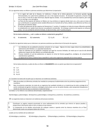 Biología X y XI 2013

Juan José Mora Vargas

10- Los siguientes textos se refieren a patrones evolutivos que determinan la especiación:
I.

II.

III.

En la región del valle de la Muerte, en California, a finales de la última glaciación, se formaron grandes lagos
interconectados, los cuales fueron poblados por una o más especies de peces. Al retroceder los glaciares y hacerse más
seco el clima, el nivel de los lagos disminuyó, dejando lagunas aisladas. En la actualidad hay numerosas especies, pero cada
una se restringe a una sola laguna.
Las flores de dos especies de Solanun en México son muy similares en regiones donde viven una u otra, pero en áreas en
que su distribución se superpone existe notable diferencia en el tamaño de las flores, debido a esta diferencia las flores son
polinizadas por distintas abejas.
El cultivo de poblaciones de dos especies de Paramecium; P. aurelia y P caudatum en tubos de ensayos diferentes permitió
la multiplicación con rapidez hasta alcanzar una población considerable. Sin embargo cuando las dos especies se cultivaron
juntas, con una cantidad de alimento limitado, al cabo de 16 días, solo P. aurelia prosperó.

De los textos anteriores, ¿ cuál o cuáles se refieren a aislamiento geográfico?
A)

III solamente.

B) I solamente.

C) II y III.

D) I y II.

11-Analice los siguientes textos que se relacionan con patrones evolutivos que determinan la formación de especies:
I.
II.
III.
IV.

Los individuos de una población presentan variación en sus rasgos. Algunos de estos rasgos elevan las probabilidades de
sobrevivencia del individuo y su capacidad reproductiva.
Todos los individuos de una población comparten por igual los recursos limitados, de modo que en caso de alta densidad
poblacional ninguna de ellas obtiene una cantidad adecuada.
Proceso mediante el cual dos poblaciones se separan en virtud de factores geográficos, ecológicos, de comportamiento,
reproductores o genéticos.
Las aguas de los mares y océanos hacen imposible la unión entre organismos separados de la misma especie.

De los textos anteriores, ¿cuáles de ellos se refieren al AISLAMIENTO como un patrón que determina la especiación?
A) I y II.
B) I y IV.
C) II y III.
D) III y IV.
12- Considere los textos del recuadro que se relacionan con evidencias evolutivas.

I.

Miles de pruebas con diferentes animales han revelado las semejanzas fundamentales entre las proteínas sanguíneas de los
mamíferos.

II.

Bajo circunstancias especiales, los restos de un organismo han quedado incluidos en un material que los aísla y protege de la
acción combinada de agentes mecánicos y biológicos destructivos, aun así, las partes blandas, salvo excepciones desaparecen;
siendo las más duras las que se conservan a través del tiempo.
Los textos I y II se refieren a las evidencias denominadas, respectivamente
A)embriológica y paleontológica. B) bioquímica y paleontológica. C) bioquímica y anatómica. D) anatómica y anatómica.

13- Los siguientes textos se relacionan con evidencias del proceso evolutivo.
I.

Constituyen un registro material encontrado en rocas sedimentarias de los animales que vivieron en épocas pasadas y
proporcionan información sobre el sitio y la época en que vivieron.

II.

La comparación de los detalles estructurales de cualquier sistema o aparato entre los diversos miembros de un filum
determinado revela una semejanza básica de la forma.

¿Cuáles son los nombres de las evidencias?
A) Embriológica y anatómica.

B) Embriológica y bioquímica.

C)Paleontológica y anatómica. D) Paleontológica y bioquímica.

52

 