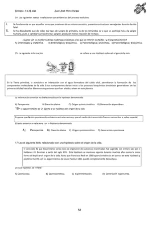 Biología X y XI 2013

Juan José Mora Vargas

14- Los siguientes textos se relacionan con evidencias del proceso evolutivo.

I.

Se fundamenta en que aquellos seres que provienen de un mismo ancestro, presentan estructuras semejantes durante la vida
fetal.

II.

Se ha descubierto que de todos los tipos de sangre de primates, la de los lemúridos es la que se asemeja más a la sangre
humana, pues al cambiar sueros de estas sangres producen menos reacción de rechazo.
¿Cuáles son los nombres de las evidencias evolutivas a los que se refieren los textos I y II respectivamente?
A) Embriológica y anatómica.
B) Embriológica y bioquímica. C) Paleontológica y anatómica. D) Paleontológica y bioquímica.

15- La siguiente información

se refiere a una hipótesis sobre el origen de la vida.

En la Tierra primitiva, la atmósfera en interacción con el agua formadora del caldo vital, permitieron la formación de los
componentes moleculares de la vida. Estos componentes darían inicio a los procesos bioquímicos evolutivos generadores de las
primeras células hasta los diferentes organismos que han vivido y viven en este planeta.

La información anterior está relacionada con la hipótesis denominada
A) Panspermia.

B) Creación divina.

C) Origen quimio sintético. D) Generación espontánea.

16- El siguiente texto es un aporte a las hipótesis del origen de la vida
Propone que la vida proviene de ambientes extraterrestres y que el medio de transmisión fueron meteoritos o polvo espacial.
El texto anterior se relaciona con la hipótesis denominada

A)

Panspermia.

B) Creación divina.

C) Origen quimiosintético.

D) Generación espontánea.

17-Lea el siguiente texto relacionado con una hipótesis sobre el origen de la vida.
El concepto de que los primeros seres vivos se originaron de sustancias inanimadas fue sugerido por primera vez por J.
Haldane y R. Beutner a partir del siglo XVII. Esta hipótesis se mantuvo vigente durante muchos años como la única
forma de explicar el origen de la vida, hasta que Francisco Redi en 1668 aportó evidencias en contra de esta hipótesis y
posteriormente con los experimentos de Louis Pasteur 1861 quedó completamente descartada.

¿A cuál hipótesis se refiere?
A) Cosmozoica.

B) Quimiosintética.

C) Experimentación.

53

D) Generación espontánea.

 