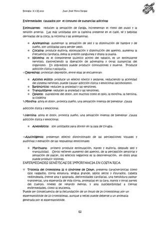 Biología X y XI 2013

Juan José Mora Vargas

Enfermedades causados por el consumo de sustancias adictivas
Estimulantes:

reducen la sensación de fatiga, incrementan el ritmo del pulso y la

tensión arterial. Las más utilizadas son la cafeína presente en el café, té y bebidas
derivadas de la coca, la nicotina y las anfetaminas.
Anfetaminas: aumentan la sensación de sed y la disminución de hambre y de
sueño, son utilizadas para perder peso.
 Cocaína: produce euforia, estimulación y disminución del apetito, aumenta la
frecuencia cardiaca, eleva la presión sanguínea y dilata la pupila.
 Nicotina: es el componente químico activo del tabaco, es un estimulante
nervioso, favoreciendo la liberación de adrenalina y otras sustancias del
organismo. En sobredosis puede producir convulsiones y muerte. Produce
adicción física y psíquica.
Depresivas: provocan depresión, entre ellas se encuentran:


Alcohol etílico: produce un efecto tóxico y sedante, reduciendo la actividad
del sistema nervioso, puede causar adicción física y emocional (alcoholismo).
 Barbitúricos: reducen la ansiedad y las tensiones.
 Tranquilizante: reducen la ansiedad y las tensiones.
 Opiatos: supresores del dolor, son muchos como el opio, la morfina, la heroína,
la codeína
Morfina: alivia el dolor, provoca sueño, una sensación intensa de bienestar ,causa


adicción física y emocional.
Heroína: alivia el dolor, provoca sueño, una sensación intensa de bienestar ,causa
adicción física y emocional.


Anestésicos: son utilizados para dormir en la sala de cirugía.

Alucinógenos: presentan efecto distorsionado de las percepciones visuales y
auditivas y elevación de las respuestas emocionales
Marihuana: primero produce estimulación, mareo y euforia, después sed y
tranquilidad. Otros refieren aumento del apetito, de la percepción sensorial y
sensación de placer, los efectos negativos es la desorientación, en dosis altas
puede producir visiones.
ENFERMEDADES GENÉTICAS DE IMPORTANCIA EN COSTA RICA


Trisomía del cromosoma 21 o síndrome de Down, presenta características como
ojos rasgados, corta estatura, lengua grande, labios secos y fisurados, cabeza
redondeada, frente alta y aplanada, deformidades cardiacas, una hendidura palmar
transversal, una esperanza de vida corta, anomalías en la cara, manos y otras partes
del cuerpo, niveles de retardo mental, y alta susceptibilidad a ciertas
enfermedades, como la leucemia,
Puede ser consecuencia de la fecundación de un óvulo de 24 cromosomas por un
espermatozoide de 23 cromosomas, aunque a veces puede deberse a un anomalía
generada por el espermatozoide.

62

 